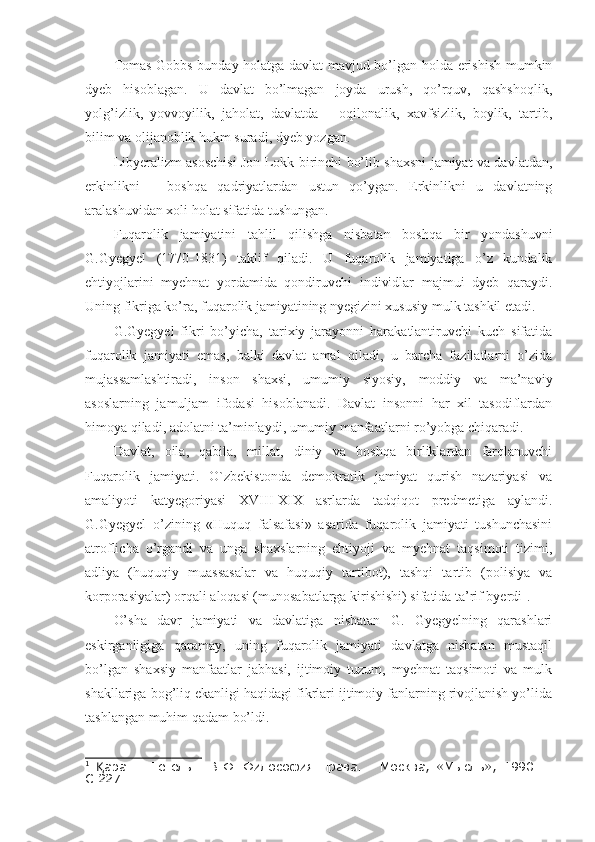 Tomas Gobbs bunday holatga davlat mavjud bo’lgan holda erishish mumkin
dyeb   hisoblagan.   U   davlat   bo’lmagan   joyda   urush,   qo’rquv,   qashshoqlik,
yolg’izlik,   yovvoyilik,   jaholat,   davlatda   –   oqilonalik,   xavfsizlik,   boylik,   tartib,
bilim va olijanoblik hukm suradi, dyeb yozgan. 
Libyeralizm asoschisi Jon Lokk birinchi bo’lib shaxsni jamiyat va davlatdan,
erkinlikni   –   boshqa   qadriyatlardan   ustun   qo’ygan.   Erkinlikni   u   davlatning
aralashuvidan xoli holat sifatida tushungan. 
Fuqarolik   jamiyatini   tahlil   qilishga   nisbatan   boshqa   bir   yondashuvni
G.Gyegyel   (1770-1831)   taklif   qiladi.   U   fuqarolik   jamiyatiga   o’z   kundalik
ehtiyojlarini   myehnat   yordamida   qondiruvchi   individlar   majmui   dyeb   qaraydi.
Uning fikriga ko’ra, fuqarolik jamiyatining nyegizini xususiy mulk tashkil etadi. 
G.Gyegyel   fikri   bo’yicha,   tarixiy   jarayonni   harakatlantiruvchi   kuch   sifatida
fuqarolik   jamiyati   emas,   balki   davlat   amal   qiladi,   u   barcha   fazilatlarni   o’zida
mujassamlashtiradi,   inson   shaxsi,   umumiy   siyosiy,   moddiy   va   ma’naviy
asoslarning   jamuljam   ifodasi   hisoblanadi.   Davlat   insonni   har   xil   tasodiflardan
himoya qiladi, adolatni ta’minlaydi, umumiy manfaatlarni ro’yobga chiqaradi. 
Davlat,   oila,   qabila,   millat,   diniy   va   boshqa   birliklardan   farqlanuvchi
Fuqarolik   jamiyati.   O`zbekistonda   demokratik   jamiyat   qurish   nazariyasi   va
amaliyoti   katyegoriyasi   XVIII-XIX   asrlarda   tadqiqot   predmetiga   aylandi.
G.Gyegyel   o’zining   «Huquq   falsafasi»   asarida   fuqarolik   jamiyati   tushunchasini
atroflicha   o’rgandi   va   unga   shaxslarning   ehtiyoji   va   myehnat   taqsimoti   tizimi,
adliya   (huquqiy   muassasalar   va   huquqiy   tartibot),   tashqi   tartib   (polisiya   va
korporasiyalar) orqali aloqasi (munosabatlarga kirishishi) sifatida ta’rif byerdi 1
.
O’sha   davr   jamiyati   va   davlatiga   nisbatan   G.   Gyegyelning   qarashlari
eskirganligiga   qaramay,   uning   fuqarolik   jamiyati   davlatga   nisbatan   mustaqil
bo’lgan   shaxsiy   manfaatlar   jabhasi,   ijtimoiy   tuzum,   myehnat   taqsimoti   va   mulk
shakllariga bog’liq ekanligi haqidagi fikrlari ijtimoiy fanlarning rivojlanish yo’lida
tashlangan muhim qadam bo’ldi. 
1
  аранг:  Қ Гегель   Г.В.Ф.   Философия   права.   -   Москва,   «Мысль»,   1990.   –
С.227. 