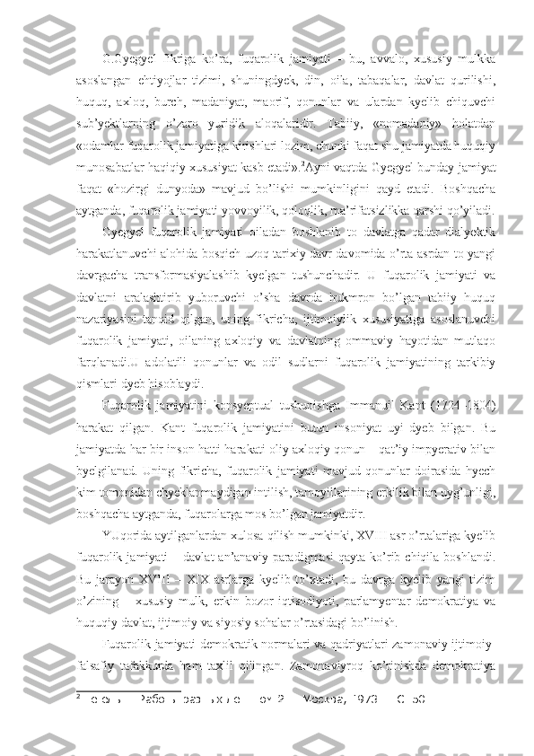 G.Gyegyel   fikriga   ko’ra,   fuqarolik   jamiyati   –   bu,   avvalo,   xususiy   mulkka
asoslangan   ehtiyojlar   tizimi,   shuningdyek,   din,   oila,   tabaqalar,   davlat   qurilishi,
huquq,   axloq,   burch,   madaniyat,   maorif,   qonunlar   va   ulardan   kyelib   chiquvchi
sub’yektlarning   o’zaro   yuridik   aloqalaridir.   Tabiiy,   «nomadaniy»   holatdan
«odamlar fuqarolik jamiyatiga kirishlari lozim, chunki faqat shu jamiyatda huquqiy
munosabatlar haqiqiy xususiyat kasb etadi». 2
Ayni vaqtda Gyegyel bunday jamiyat
faqat   «hozirgi   dunyoda»   mavjud   bo’lishi   mumkinligini   qayd   etadi.   Boshqacha
aytganda, fuqarolik jamiyati yovvoyilik, qoloqlik, ma’rifatsizlikka qarshi qo’yiladi.
Gyegyel   fuqarolik   jamiyati   oiladan   boshlanib   to   davlatga   qadar   dialyektik
harakatlanuvchi alohida bosqich uzoq tarixiy davr davomida o’rta asrdan to yangi
davrgacha   transformasiyalashib   kyelgan   tushunchadir.   U   fuqarolik   jamiyati   va
davlatni   aralashtirib   yuboruvchi   o’sha   davrda   hukmron   bo’lgan   tabiiy   huquq
nazariyasini   tanqid   qilgan,   uning   fikricha,   ijtimoiylik   xususiyatiga   asoslanuvchi
fuqarolik   jamiyati,   oilaning   axloqiy   va   davlatning   ommaviy   hayotidan   mutlaqo
farqlanadi.U   adolatili   qonunlar   va   odil   sudlarni   fuqarolik   jamiyatining   tarkibiy
qismlari dyeb hisoblaydi. 
Fuqarolik   jamiyatini   konsyeptual   tushunishga   Immanuil   Kant   (1724 – 1804)
harakat   qilgan.   Kant   fuqarolik   jamiyatini   butun   insoniyat   uyi   dyeb   bilgan.   Bu
jamiyatda har bir inson hatti-harakati oliy axloqiy qonun – qat’iy impyerativ bilan
byelgilanad.   Uning   fikricha,   fuqarolik   jamiyati   mavjud   qonunlar   doirasida   hyech
kim tomonidan chyeklanmaydigan intilish, tamoyillarining erkilik bilan uyg’unligi,
boshqacha aytganda, fuqarolarga mos bo’lgan jamiyatdir.
YUqorida aytilganlardan xulosa qilish mumkinki, XVIII asr o’rtalariga kyelib
fuqarolik  jamiyati   –  davlat  an’anaviy  paradigmasi  qayta   ko’rib  chiqila  boshlandi.
Bu   jarayon   XVIII   –   XIX   asrlarga   kyelib   to’xtadi,   bu   davrga   kyelib   yangi   tizim
o’zining   –   xususiy   mulk,   erkin   bozor   iqtisodiyoti,   parlamyentar   demokratiya   va
huquqiy davlat, ijtimoiy va siyosiy sohalar o’rtasidagi bo’linish. 
Fuqarolik jamiyati demokratik normalari va qadriyatlari zamonaviy ijtimoiy-
falsafiy   tafakkurda   ham   taxlil   qilingan.   Zamonaviyroq   ko’rinishda   demokratiya
2
 Гегель Г. Работы разных лет. Том 2. – Москва, 1973. – С. 50. 