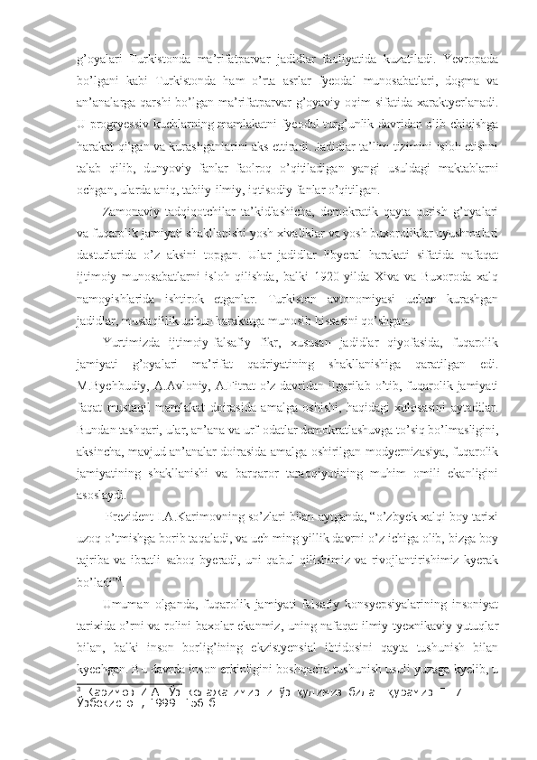 g’oyalari   Turkistonda   ma’rifatparvar   jadidlar   faoliyatida   kuzatiladi.   Yevropada
bo’lgani   kabi   Turkistonda   ham   o’rta   asrlar   fyeodal   munosabatlari,   dogma   va
an’analarga qarshi  bo’lgan  ma’rifatparvar  g’oyaviy  oqim  sifatida  xaraktyerlanadi.
U progryessiv kuchlarning mamlakatni fyeodal turg’unlik davridan olib chiqishga
harakat qilgan va kurashganlarini aks ettiradi. Jadidlar ta’lim tizimini isloh etishni
talab   qilib,   dunyoviy   fanlar   faolroq   o’qitiladigan   yangi   usuldagi   maktablarni
ochgan, ularda aniq, tabiiy-ilmiy, iqtisodiy fanlar o’qitilgan.
Zamonaviy   tadqiqotchilar   ta’kidlashicha,   demokratik   qayta   qurish   g’oyalari
va fuqarolik jamiyati shakllanishi yosh xivaliklar va yosh buxoroliklar uyushmalari
dasturlarida   o’z   aksini   topgan.   Ular   jadidlar   libyeral   harakati   sifatida   nafaqat
ijtimoiy   munosabatlarni   isloh   qilishda,   balki   1920   yilda   Xiva   va   Buxoroda   xalq
namoyishlarida   ishtirok   etganlar.   Turkiston   avtonomiyasi   uchun   kurashgan
jadidlar, mustaqillik uchun harakatga munosib hissasini qo’shgan. 
Yurtimizda   ijtimoiy-falsafiy   fikr,   xususan   jadidlar   qiyofasida,   fuqarolik
jamiyati   g’oyalari   ma’rifat   qadriyatining   shakllanishiga   qaratilgan   edi.
M.Byehbudiy,  A.Avloniy, A.Fitrat  o’z davridan ilgarilab o’tib, fuqarolik jamiyati
faqat   mustaqil   mamlakat   doirasida   amalga   oshishi,   haqidagi   xulosasini   aytadilar.
Bundan tashqari, ular, an’ana va urf-odatlar demokratlashuvga to’siq bo’lmasligini,
aksincha, mavjud an’analar doirasida amalga oshirilgan modyernizasiya, fuqarolik
jamiyatining   shakllanishi   va   barqaror   taraqqiyotining   muhim   omili   ekanligini
asoslaydi. 
 Prezident I.A.Karimovning so’zlari bilan aytganda, “o’zbyek xalqi boy tarixi
uzoq o’tmishga borib taqaladi, va uch ming yillik davrni o’z ichiga olib, bizga boy
tajriba   va   ibratli   saboq   byeradi,   uni   qabul   qilishimiz   va   rivojlantirishimiz   kyerak
bo’ladi” 3
.
Umuman   olganda,   fuqarolik   jamiyati   falsafiy   konsyepsiyalarining   insoniyat
tarixida o’rni va rolini baxolar ekanmiz, uning nafaqat ilmiy-tyexnikaviy yutuqlar
bilan,   balki   inson   borlig’ining   ekzistyensial   ibtidosini   qayta   tushunish   bilan
kyechgan. Bu davrda inson erkinligini boshqacha tushunish usuli yuzaga kyelib, u
3
  Каримов   И.А.   Ўз   келажагимизни   ўз   улимиз   билан   урамиз  қ қ Т.   7.   –   Т.:
Ўзбекистон , 1999.  156-б . 