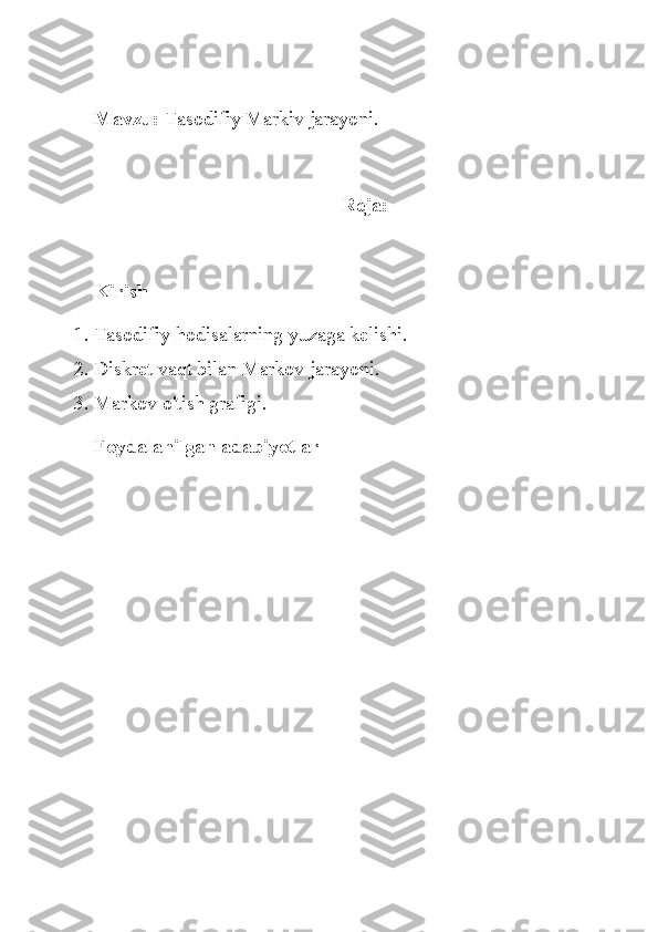 Mavzu:  Tasodifiy Markiv jarayoni.
Reja:
Kirish
1. Tasodifiy hodisalarning yuzaga kelishi.
2. Diskret vaqt bilan Markov jarayoni.
3. Markov o'tish grafigi.
Foydalanilgan adabiyotlar 