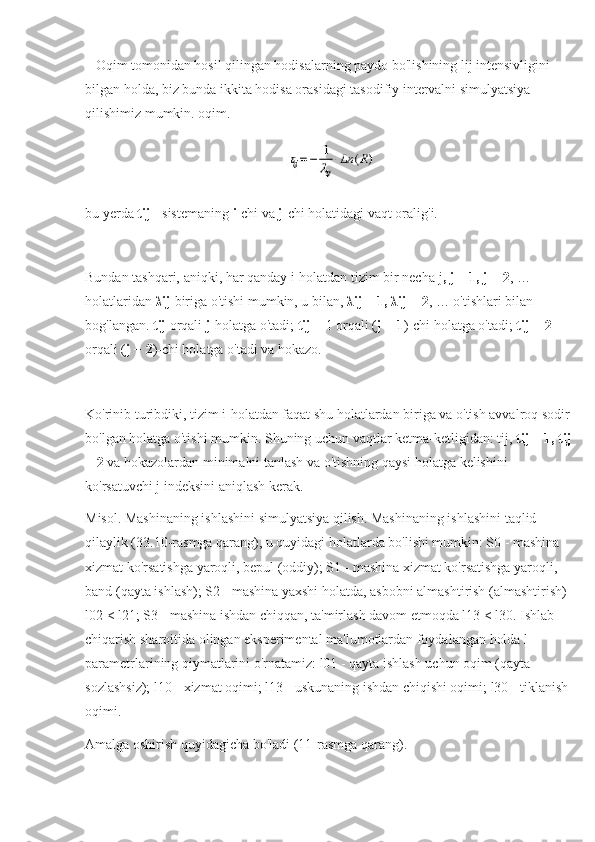    Oqim tomonidan hosil qilingan hodisalarning paydo bo'lishining lij intensivligini 
bilgan holda, biz bunda ikkita hodisa orasidagi tasodifiy intervalni simulyatsiya 
qilishimiz mumkin. oqim.
bu yerda  tij  - sistemaning  i -chi va  j -chi holatidagi vaqt oralig'i.
Bundan tashqari, aniqki, har qanday i-holatdan tizim bir necha   j , j + 1, j + 2 , … 
holatlaridan  λij  biriga o'tishi mumkin, u bilan,  λij + 1, λij + 2 , … o'tishlari bilan 
bog'langan.  tij  orqali  j -holatga o'tadi;  tij  + 1 orqali ( j + 1 )-chi holatga o'tadi;  tij + 2  
orqali ( j + 2 )-chi holatga o'tadi va hokazo.
Ko'rinib turibdiki, tizim i-holatdan faqat shu holatlardan biriga va o'tish avvalroq sodir 
bo'lgan holatga o'tishi mumkin. Shuning uchun vaqtlar ketma-ketligidan: tij,  tij + 1, tij
+ 2  va hokazolardan minimalni tanlash va o'tishning qaysi holatga kelishini 
ko'rsatuvchi j indeksini aniqlash kerak.
Misol. Mashinaning ishlashini simulyatsiya qilish. Mashinaning ishlashini taqlid 
qilaylik (33.10-rasmga qarang), u quyidagi holatlarda bo'lishi mumkin: S0 - mashina 
xizmat ko'rsatishga yaroqli, bepul (oddiy); S1 - mashina xizmat ko'rsatishga yaroqli, 
band (qayta ishlash); S2 - mashina yaxshi holatda, asbobni almashtirish (almashtirish) 
l02 < l21; S3 - mashina ishdan chiqqan, ta'mirlash davom etmoqda l13 < l30. Ishlab 
chiqarish sharoitida olingan eksperimental ma'lumotlardan foydalangan holda l 
parametrlarining qiymatlarini o'rnatamiz: l01 - qayta ishlash uchun oqim (qayta 
sozlashsiz); l10 - xizmat oqimi; l13 - uskunaning ishdan chiqishi oqimi; l30 - tiklanish 
oqimi.
Amalga oshirish quyidagicha bo'ladi (11-rasmga qarang). 