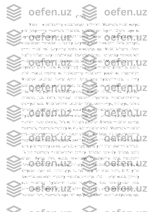 Kirish.
Model   -   voqeliklarning   soddallashgan   ko‘rinishi.   Matematik-model   vaziyat
yoki   jarayonning   matematik   ifodalarda   soddalashgan   bayoni.   Charls   Leyv   va
Jeyms   March   modelga   shunday   ta’rif   beradi:   “Model   -   bu   haqiqiy   dunyoning
soddalashgan   manzarasi.   U   haqiqiy   dunyoning   ba’zi   hossalarini   o‘zida   jamlaydi,
ammo   model   real   dunyoning   barcha   xossalariga   ega.   Model   ko‘pgina   o‘zaro
bog‘liq   bo‘lgan   dunyo   to‘g‘risidagi   farazlardan   iborat.   Har   qanday   manzara   kabi
model o‘zi aks ettirgan hodisadan sodda ko‘rinishga ega.” Modellashtirish - bilish
obyektlari   (fizik   hodisa   va   jarayonlar)   ni   ularning   modellari   yordamida   tadqiq,
qilish   mavjud   predmet   va   hodisalarning   modellarini   yasash   va   o`rganishdir.
Modellash   uslubidan   hozirgi   zamon   fanida   keng   foydalanilmoqda.   U   ilmiy
tadqiqot   jarayonini   yengillashtiradi,   ba`zi   hollarda   esa   murakkab   ob`ektlarni
o`rganishning   yagona   vositasiga   aylanadi.   Mavhum   ob`ekt,   olisda   joylashgan
ob`ektlar,   juda   kichik   hajmdagi   ob`ektlarni   o`rganishda   modellashtirishning
ahamiyati   katta.   Modellashtirish   uslubidan   fizika,   astronomiya,   biologiya,   iqtisod
fanlarida   ob`ektning   faqat   ma`lum   xususiyat   va   munosabatlarini   aniqlashda   ham
foydalaniladi.Modellarni   tanlash   vositalariga   qarab   uni   uch   guruhga   ajratish
mumkin.   Bular   abstrakt,   fizik   va   biologik   guruhlar.   Abstrakt   modellar   qatoriga
matematik, matematik-mantiqiy va shu kabi  modellar kiradi. Matematik  modellar
tirik   organizmlarning   tuzilishi,   o`zaro   aloqasi,   vazifasiga   oid   qonuniyatlarning
matematik va  mantiqiy-matematik  tavsifidan  iborat   bo`lib,  tajriba  ma`lumotlariga
ko`ra yoki mantiqiy asosda  tuziladi, so`ngra tajriba yo`li bilan tekshirib ko’riladi.
Ilk   bor   matematik   modellashtirish   ijtimoiy   fanlardan   iqtisodiy   fanlarga   tatbiq
etilgan.   Aynan   o‘sha   vaqtda   psixologiya   biologiyaning   ba’zi   metodlarini
o‘zlashtirib   oldi,   o‘z   navbatida,   biologiya   bu   metodlarni   matematik   fizika   va
kimyadan   olgan   edi.   Politologiya   bu   ikki   ilmiy   fan   izidan   borib,   50-60   yillar
davomida   asta-sekin   miqdoriy   metodika   tomoniga   o‘tdi.   Hozirgi   vaqtda   ijtimoiy
xulq   modelidan   foydalanish   nuqtai   nazarida   u   faqat   iqtisodiyotdan   ortda
qolmoqda.Bu   hayratlanarli   bo‘lib   ko‘rinishi   mumkin,   ammo   siyosiy   jarayonlar,
haqiqatan   ham,   matematik   qayta   ishlovga   yon   bosuvchi   qator   husisiyatlarga   ega. 