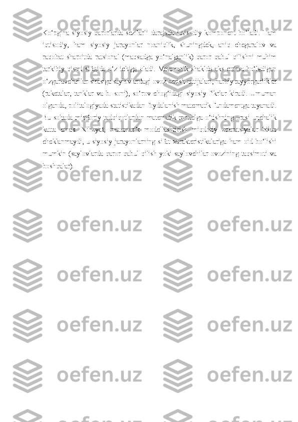 Ko‘pgina   siyosiy   qarorlarda   sezilarli   darajada   iqtisodiy   komponent   bo‘ladi.   Ham
iqtisodiy,   ham   siyosiy   jarayonlar   noaniqlik,   shuningdek,   aniq   chegaralov   va
raqobat   sharoitda   ratsional   (maqsadga   yo‘nalganlik)   qaror   qabul   qilishni   muhim
tarkibiy   qismi   sifatida   o‘z   ichiga   oladi.   Matematik   shaklda   aks   ettirsa   bo‘ladigan
o‘zgaruvchanlar sirasiga saylovlardagi ovoz berish natijalari, harbiy tayyorgarliklar
(raketalar,   tanklar   va   b.   soni),   so‘rov   chog‘idagi   siyosiy   fikrlar   kiradi.   Umuman
olganda, politalogiyada statistikadan foydalanish matematik fundamentga tayanadi.
Bu   sohada   miqdoriy   tadqiqotlardan   matematik   modelga  o‘tishning   orasi   unchalik
katta   emas.   Nihoyat,   matematik   modellashtirish   miqdoriy   operatsiyalar   bilan
cheklanmaydi,   u  siyosiy   jarayonlarning  sifat   xarakteristikalariga  ham   oid  bo‘lishi
mumkin  (saylovlarda   qaror   qabul   qilish   yoki   saylovchilar   ovozining  taqsimoti   va
boshqalar). 