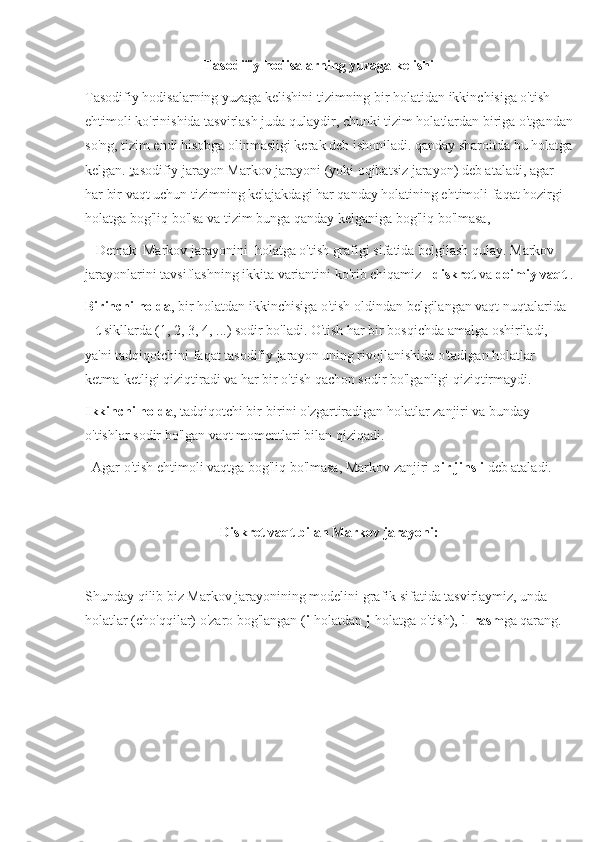 Tasodifiy hodisalarning yuzaga kelishi
Tasodifiy hodisalarning yuzaga kelishini tizimning bir holatidan ikkinchisiga o'tish 
ehtimoli ko'rinishida tasvirlash juda qulaydir, chunki tizim holatlardan biriga o'tgandan
so'ng, tizim endi hisobga olinmasligi kerak deb ishoniladi. qanday sharoitda bu holatga
kelgan.  t asodifiy jarayon Markov jarayoni (yoki oqibatsiz jarayon) deb ataladi, agar 
har bir vaqt uchun tizimning kelajakdagi har qanday holatining ehtimoli faqat hozirgi 
holatga bog'liq bo'lsa va tizim bunga qanday kelganiga bog'liq bo'lmasa,
   Demak  Markov jarayonini  holatga o'tish grafigi sifatida belgilash qulay. Markov 
jarayonlarini tavsiflashning ikkita variantini ko'rib chiqamiz -  diskret  va  doimiy vaqt  .
Birinchi holda , bir holatdan ikkinchisiga o'tish oldindan belgilangan vaqt nuqtalarida 
–  t  sikllarda (1, 2, 3, 4, ...) sodir bo'ladi. O'tish har bir bosqichda amalga oshiriladi, 
ya'ni tadqiqotchini faqat tasodifiy jarayon uning rivojlanishida o'tadigan holatlar 
ketma-ketligi qiziqtiradi va har bir o'tish qachon sodir bo'lganligi qiziqtirmaydi.
Ikkinchi holda , tadqiqotchi bir-birini o'zgartiradigan holatlar zanjiri va bunday 
o'tishlar sodir bo'lgan vaqt momentlari bilan qiziqadi.
  Agar o'tish ehtimoli vaqtga bog'liq bo'lmasa, Markov zanjiri  bir jinsli  deb ataladi.
Diskret vaqt bilan Markov jarayoni:
Shunday qilib biz Markov jarayonining modelini grafik sifatida tasvirlaymiz, unda 
holatlar (cho'qqilar) o'zaro bog'langan ( i -holatdan  j -holatga o'tish),  1-rasm ga qarang. 