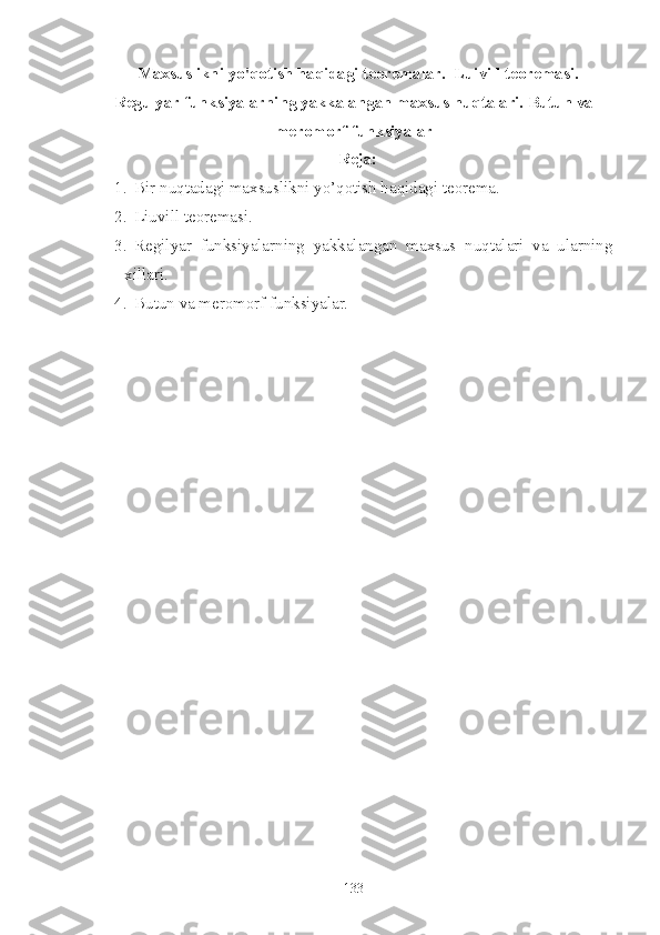   Maxsuslikni yo'qotish haqidagi teoremalar.  Luivill teoremasi.
Regulyar funksiyalarning yakkalangan maxsus nuqtalari. Butun va
meromorf funksiyalar 
   Reja:
1. Bir nuqtadagi maxsuslikni yo’qotish haqidagi teorema.
2. Liuvill teoremasi.
3. Regilyar   funksiyalarning   yakkalangan   maxsus   nuqtalari   va   ularning
xillari.
4. Butun va meromorf funksiyalar.
133 
