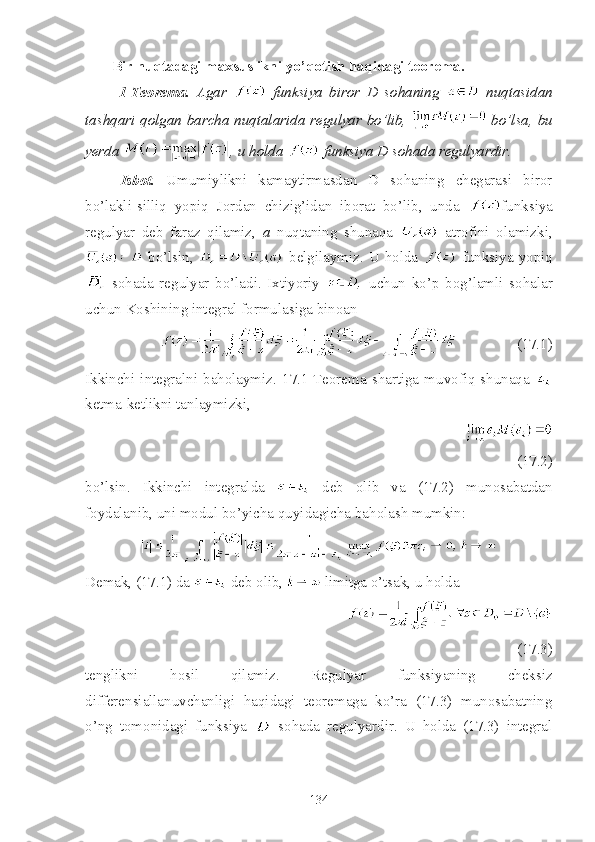 Bir nuqtadagi maxsuslikni yo’qotish haqidagi teorema.
  1 - Teorema.   Agar     funksiya   biror   D   sohaning     nuqtasidan
tashqari qolgan barcha nuqtalarida regulyar bo’lib,     bo’lsa, bu
yerda  , u holda   funksiya D sohada regulyardir.
Isbot.   Umumiylikni   kamaytirmasdan   D   sohaning   chegarasi   biror
bo’lakli-silliq   yopiq   Jordan   chizig’idan   iborat   bo’lib,   unda   funksiya
regulyar   deb   faraz   qilamiz,   a   nuqtaning   shunaqa     atrofini   olamizki,
  bo’lsin,     belgilaymiz. U holda     funksiya yopiq
  sohada   regulyar   bo’ladi.   Ixtiyoriy     uchun   ko’p   bog’lamli   sohalar
uchun Koshining integral formulasiga binoan
                                    (17.1)                         
Ikkinchi  integralni  baholaymiz.  17.1-Teorema  shartiga  muvofiq  shunaqa  
ketma-ketlikni tanlaymizki,
                                              
(17.2)                                     
bo’lsin.   Ikkinchi   integralda     deb   olib   va   (17.2)   munosabatdan
foydalanib, uni modul bo’yicha quyidagicha baholash mumkin:
Demak, (17.1) da   deb olib,   limitga o’tsak, u holda
                                
(17.3)                            
tenglikni   hosil   qilamiz.   Regulyar   funksiyaning   cheksiz
differensiallanuvchanligi   haqidagi   teoremaga   ko’ra   (17.3)   munosabatning
o’ng   tomonidagi   funksiya     sohada   regulyardir.   U   holda   (17.3)   integral
134 
