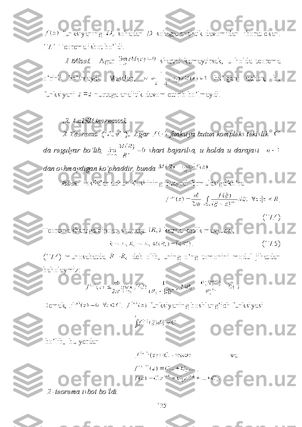   funksiyaning     sohadan     sohaga analitik davomidan   iborat ekan.
17.1-Teorema isbot bo’ldi.
  1 - Misol .     Agar     shartni   kamaytirsak,   u   holda   teorema
o’rinli   bo’lmaydi.   Masalan,     bo’lgani   uchun,   bu
funksiyani   nuqtaga analitik davom ettirib bo’lmaydi.
 .2. Luivill teoremasi.
 2-Teorema   (Liuvill).   Agar   funksiya butun kompleks tekislik  
da   regulyar   bo’lib,     shart   bajarilsa,   u   holda   u   darajasi    
dan oshmaydigan ko’phaddir, bunda  .
Isbot . Hosilalar uchun Koshining integral formulasiga ko’ra
                            .
(17.4)
Teorema shartiga binoan shunaqa   ketma-ketlik mavjudki,
                                   .                                    (17.5)
(17.4)   munosabatda     deb   olib,   uning   o’ng   tomonini   modul   jihatdan
baholaymiz:
Demak,  .   funksiyaning boshlang’ich funksiyasi 
                                               
 bo’lib,  bu yerdan 
                                                                     va 
                                                 
   2 -teorema isbot bo’ldi.
135 