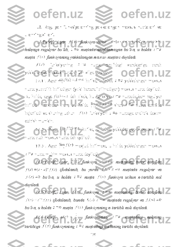   .3.   Regulyar   funksiyalarning   yakkalangan   maxsus   nuqtalari   va
ularning xillari.
  .1-Ta’rif.   Agar     funksiya   biror    
halqaga   regulyar   bo’lib,     nuqtada   aniqlanmagan   bo’lsa,   u   holda  
nuqta   funksiyaning yakkalangan maxsus nuqtasi deyiladi.
  funksiyaning     nuqta   atrofidagi   xarakteriga   qarab
yakkalangan maxsus nuqtalar uch xilga ajraladi.
.   Agar     bo’lsa,   u   holda     yakkalangan   maxsus
nuqta yuqotilib bo’ladigan (yoki bartaraf qilinadigan) maxsus nuqta deyiladi.
Bu  holda,   agar     deb  olsak,   bu  funksiya     nuqtada   ham  regulyar
bo’ladi.   Haqiqatan   ham,   bu   holda     shart     nuqta   atrofida
bajariladi  va  shuning  uchun     funksiyani     nuqtaga  analitik  davom
ettirish mumkin.
  Agar     bo’lsa,   u   holda   yakkalangan   maxsus  
nuqta qutb maxsus nuqta deb aytiladi.
  Agar     mavjud   bo’lmasa,   u   holda   yakkalangan   maxsus
 nuqta muhim maxsus nuqta deyiladi.
17.2-Ta’rif.   Agar     funksiya     nuqtaning   biror   atrofida
  ifodalanib,   bu   yerda     nuqtada   regulyar   va
  bo’lsa,   u   holda     nuqta     funksiya   uchun   n-tartibli   nol
deyiladi.
17.3-Ta’rif.   Agar     funksiya     nuqtaning   biror   atrofida
  ifodalanib, bunda     nuqtada regulyar va  
bo’lsa, u holda   nuqta   funksiyaning n-tartibli noli deyiladi.
17.4-Ta’rif.     funksiyaning     nuqtadagi   nolining
tartibiga   funksiyaning   nuqtadagi qutbining tartibi deyiladi.
136 