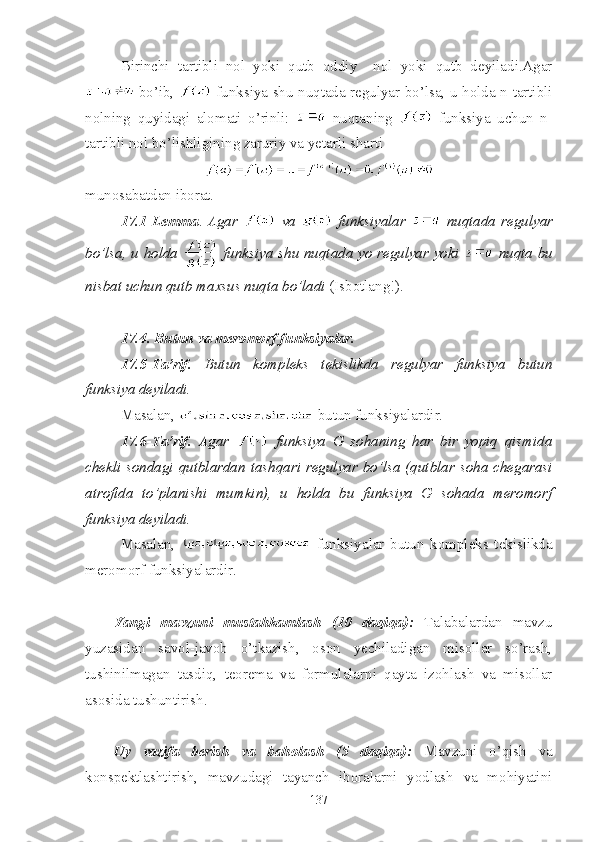 Birinchi   tartibli   nol   yoki   qutb   oddiy     nol   yoki   qutb   deyiladi.Agar
  bo’ib,     funksiya shu nuqtada regulyar bo’lsa, u holda n-tartibli
nolning   quyidagi   alomati   o’rinli:     nuqtaning     funksiya   uchun   n-
tartibli nol bo’lishligining zaruriy va yetarli sharti 
munosabatdan iborat.
17.1-Lemma .   Agar     va     funksiyalar     nuqtada   regulyar
bo’lsa, u holda     funksiya shu nuqtada yo regulyar yoki     nuqta bu
nisbat uchun qutb maxsus nuqta bo’ladi  (Isbotlang!).
17.4. Butun va meromorf funksiyalar.
17.5-Ta’rif.   Butun   kompleks   tekislikda   regulyar   funksiya   butun
funksiya deyiladi.
Masalan,   butun funksiyalardir.
17.6-Ta’rif.   Agar     funksiya   G   sohaning   har   bir   yopiq   qismida
chekli sondagi  qutblardan  tashqari  regulyar bo’lsa  (qutblar soha  chegarasi
atrofida   to’planishi   mumkin),   u   holda   bu   funksiya   G   sohada   meromorf
funksiya deyiladi.
Masalan,     funksiyalar   butun   kompleks   tekislikda
meromorf funksiyalardir.
Yangi   mavzuni   mustahkamlash   (10   daqiqa):   Talabalardan   mavzu
yuzasidan   savol-javob   o’tkazish,   oson   yechiladigan   misollar   so’rash,
tushinilmagan   tasdiq,   teorema   va   formulalarni   qayta   izohlash   va   misollar
asosida tushuntirish. 
Uy   vazifa   berish   va   baholash   (5   daqiqa):   Mavzuni   o’qish   va
konspektlashtirish,   mavzudagi   tayanch   iboralarni   yodlash   va   mohiyatini
137 