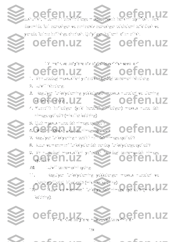 tushunish,   muammoli   topshiriqlarga   mustaqil   javob   berishni   tayinlash.   Dars
davomida faol qatnashgan va qoniqarsiz qatnashgan talabalarni ta’kidlash va
yanada faolroq bo’lishga chorlash. Qo’yilgan  ballarni  e’lon qilish. 
17 -  ma’ruza bo’yicha o’z-o’zini tekshirish savollari
1. Bir nuqtadagi maxsuslikni yo’qotish haqidagi teoremani isbotlang.
2. Luivill  isbotlang.
3.   Regulyar   funksiyalarning   yakkalangan   maxsus   nuqtalari   va   ularning
xillarini aniqlang.
4. Yuqotilib   bo’ladigan   (yoki   bartaraf   qilinadigan)   maxsus   nuqta   deb
nimaga aytiladi? (misollar keltiring)
5. Qutb maxsus nuqta deb nimaga aytiladi?
6.   Muhim maxsus nuqta deb nimaga aytiladi?
7. Regulyar funksiyaning n-tartibli noli deb nimaga aytiladi?
8. Butun va meromorf funksiyalar deb qanday funksiyalarga aytiladi?
9. Bir   nuqtadagi   maxsuslikni   yo’qotish   haqidagi   teorema   deb   nimaga
aytiladi?
10.   Luivill teoremasini ayting. 
11.   Regulyar   funksiyalarning   yakkalangan   maxsus   nuqtalari   va
ularning xillarini  bilasizmi? (misollar keltiring)
12.   Butun   va   meromorf   funksiya   deb   nimaga   aytiladi?   (misollar
keltiring).
1 7 - ma’ruza bo’yicha  muammoli topshiriqlar
138 