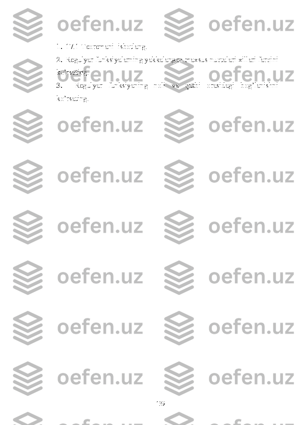 1. 17.1-Teorema ni  isbotlang. 
2. Regulyar funksiyalarning yakkalangan maxsus nuqtalari xillari farqini
ko’rsating.
3.     Regulyar   funksiyaning   noli   va   qutbi   orasidagi   bog’lanishni
ko’rsating.
139 