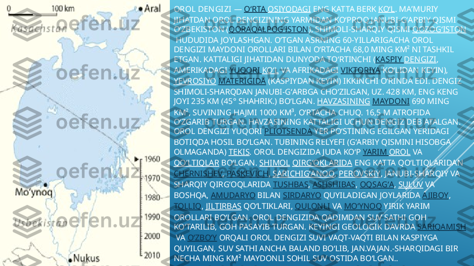 OROL DEN GI ZI  —  OʻRTA   OSIYODAGI  ENG KATTA BERK  KOʻL . MAʼMURIY 
JIHATDAN OROL DENGIZINING YARMIDAN KOʻPROQ JANUBI-GʻARBIY QISMI 
OʻZBEKISTON ( QORAQALPOGʻISTON ), SHIMOLI-SHARQIY QISMI  QOZOGʻISTON
 HUDUDIDA JOYLASHGAN. OʻTGAN ASRNING 60-YILLARIGACHA OROL 
DENGIZI MAYDONI OROLLARI BILAN OʻRTACHA 68,0 MING KM² NI TASHKIL 
ETGAN. KATTALIGI JIHATIDAN DUNYODA TOʻRTINCHI ( KASPIY   DENGIZI , 
AMERIKADAGI  YUQORI   KOʻL  VA AFRIKADAGI  VIKTORIYA  KOʻLIDAN KEYIN), 
YEVROSIYO   MATERIGIDA  (KASPIYDAN KEYIN) IKKINCHI OʻRINDA EDI. DENGIZ 
SHIMOLI-SHARQDAN JANUBI-GʻARBGA CHOʻZILGAN, UZ. 428 KM, ENG KENG 
JOYI 235 KM (45° SHAHRIK.) BOʻLGAN.  HAVZASINING   MAYDONI  690 MING 
KM², SUVINING HA JMI 1000 KM³, OʻRTACHA CHUQ. 16,5 M ATROFIDA 
OʻZGARIB TURGAN. HAVZASINING KATTALIGI UCHUN DENGIZ DEB ATALGAN. 
OROL DENGIZI YUQORI  PLIOTSENDA  YER POʻSTINING EGILGAN YERIDAGI 
BOTIQDA HOSIL BOʻLGAN. TUBINING RELYEFI (GʻARBIY QISMINI HISOBGA 
OLMAGANDA)  TEKIS . OROL DENGIZIDA JUDA KOʻP  YARIM   OROL  VA 
QOʻLTIQLAR  BOʻLGAN.  SHIMOL   QIRGʻOKLARIDA  ENG KATTA QOʻLTIQLARIDAN 
CHERNISHEV ,  PASKEVICH ,  SARICHIGʻANOQ ,  PEROVSKIY , JANUBI-SHARQIY VA 
SHARQIY QIRGʻOQLARIDA  TUSHBAS ,  ASHSHIBAS ,  OQSAGʻA ,  SULUV  VA 
BOSHQA,  AMUDARYO  BILAN  SIRDARYO  QUYILADIGAN JOYLARIDA  AJIBOY , 
TOLLIQ ,  JILTIRBAS  QOʻLTIKLARI,  QULONLI  VA  MOʻYNOQ  YIRIK YARIM 
OROLLARI BOʻLGAN. OROL DENGIZIDA QADIMDAN SUV SATHI GOH 
KOʻTARILIB, GOH PASAYIB TURGAN. KEYINGI GEOLOGIK DAVRDA  SARIQAMISH
 VA  OʻZBOʻY  ORQALI OROL DENGIZI SUVI VAQT-VAQTI BILAN KASPIYGA 
QUYILGAN, SUV SATHI ANCHA BALAND BOʻLIB, JAN.VA JAN.-SHARQIDAGI BIR 
NECHA MING KM² MAYDONLI SOHIL SUV OSTIDA BOʻLGAN..  