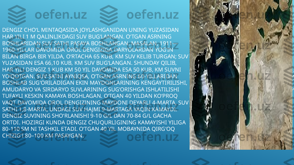 DENGIZ CHOʻL MINTAQASIDA JOYLASHGANIDAN UNING YUZASIDAN 
HAR YILI 1 M QALINLIKDAGI SUV BUGʻLANGAN. OʻTGAN ASRNING 
BOSHLARIDAN SUV SATHI PASAYA BOSHLANGAN. MASALAN, 1911—
1960-YILLAR DAVOMIDA OROL DENGIZIGA DARYOLARDAN YOGʻIN 
BILAN BIRGA BIR YILDA, OʻRTACHA 65 KUB, KM SUV KELIB TURGAN; SUV 
YUZASIDAN ESA 66,10 KUB, KM SUV BUGʻLANGAN. SHUNDAY QILIB, 
HAR YILI DENGIZ 1 KUB KM 50 YIL DAVOMIDA ESA 50 KUB, KM SUVNI 
YOʻQOTGAN. SUV SATHI AYNIQSA, OʻTGAN ASRNING 60-YILLARIDAN 
BOSHLAB SUGʻORILADIGAN EKIN MAYDONLARINING KENGAYTIRILISHI, 
AMUDARYO VA SIRDARYO SUVLARINING SUGʻORISHGA ISHLATILISHI 
TUFAYLI KESKIN KAMAYA BOSHLAGAN. OʻTGAN 40 YILDAN KOʻPROQ 
VAQT DAVOMIDA OROL DENGIZINING MAYDONI DEYARLI 4-MARTA, SUV 
SATHI 1,8-MARTA, UNDAGI SUV HAJMI 9-MARTAGA YAQIN KAMAYDI. 
DENGIZ SUVINING SHOʻRLANISHI 9-10 G/L DAN 70-84 G/L GACHA 
ORTDI. HOZIRGI KUNDA DENGIZ CHUQURLIGINING KAMAYISHI YILIGA 
80-110 SM NI TASHKIL ETADI. OʻTGAN 40 YIL MOBAYNIDA QIRGʻOQ 
CHIZIGʻI 80–100 KM PASAYGAN. 