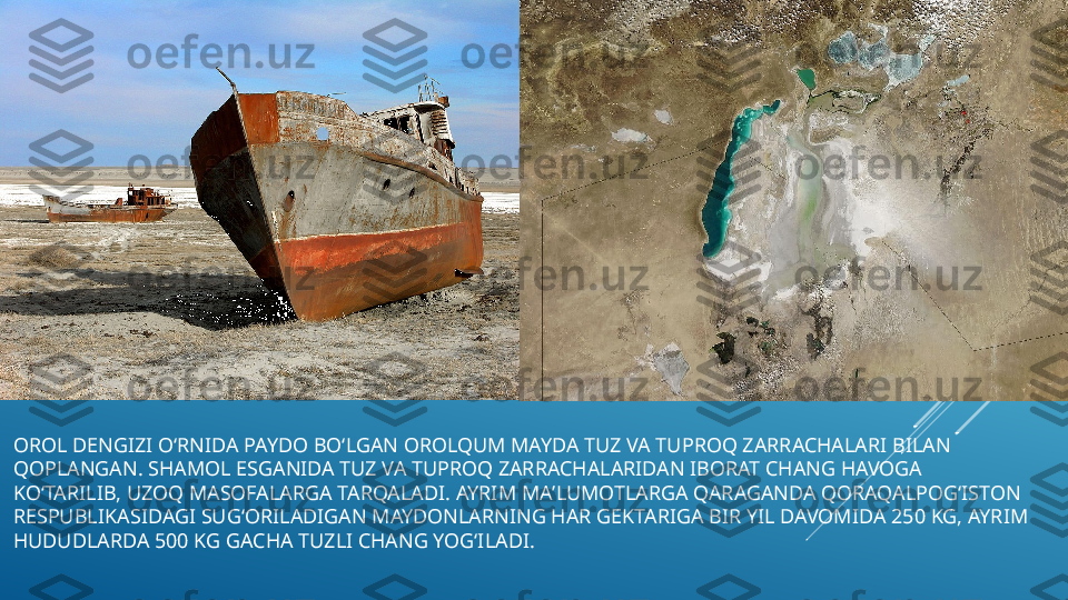 OROL DENGIZI OʻRNIDA PAYDO BOʻLGAN OROLQUM MAYDA TUZ VA TUPROQ ZARRACHALARI BILAN 
QOPLANGAN. SHAMOL ESGANIDA TUZ VA TUPROQ ZARRACHALARIDAN IBORAT CHANG HAVOGA 
KOʻTARILIB, UZOQ MASOFALARGA TARQALADI. AYRIM MAʼLUMOTLARGA QARAGANDA QORAQALPOGʻISTON 
RESPUBLIKASIDAGI SUGʻORILADIGAN MAYDONLARNING HAR GEKTARIGA BIR YIL DAVOMIDA 250 KG, AYRIM 
HUDUDLARDA 500 KG GACHA TUZLI CHANG YOGʻILADI. 