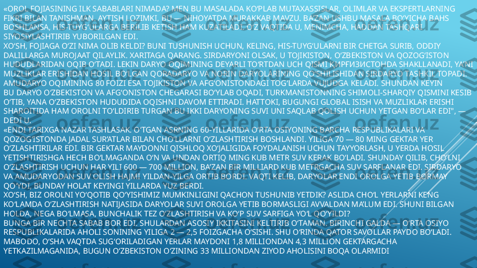 «OROL FOJIASINING ILK SABABLARI NIMADA? MEN BU MASALADA KO‘PLAB MUTAXASSISLAR, OLIMLAR VA EKSPERTLARNING 
FIKRI BILAN TANISHMAN. AYTISH LOZIMKI, BU — NIHOYATDA MURAKKAB MAVZU. BA’ZAN USHBU MASALA BO‘YICHA BAHS 
BOSHLANSA, HIS-TUYG‘ULARGA BERILIB KETISH HAM KUZATILADI. O‘Z VAQTIDA U, MENIMCHA, HADDAN TASHQARI 
SIYOSIYLASHTIRIB YUBORILGAN EDI.
XO‘SH, FOJIAGA O‘ZI NIMA OLIB KELDI? BUNI TUSHUNISH UCHUN, KELING, HIS-TUYG‘ULARNI BIR CHETGA SURIB, ODDIY 
DALILLARGA MUROJAAT QILAYLIK. XARITAGA QARANG. SIRDARYONI OLSAK, U TOJIKISTON, O‘ZBEKISTON VA QOZOG‘ISTON 
HUDUDLARIDAN OQIB O‘TADI. LEKIN DARYO OQIMINING  DEYARLI TO‘RTDAN UCH QISMI  ҚИРҒИЗИС	 ТОН DA SHAKLLANADI, YA’NI 
MUZLIKLAR ERISHIDAN HOSIL BO‘LGAN QORADARYO VA NORIN DARYOLARINING QO‘SHILISHIDAN SIRDARYO TASHKIL TOPADI. 	
 
AMUDARYO OQIMINING 80 FOIZI ESA TOJIKISTON VA AFG‘ONISTONDAGI TOG‘LARDA VUJUDGA KELADI. SHUNDAN KEYIN 
BU DARYO O‘ZBEKISTON VA AFG‘ONISTON CHEGARASI BO‘YLAB OQADI, TURKMANISTONNING SHIMOLI-SHARQIY QISMINI KESIB 
O‘TIB, YANA O‘ZBEKISTON HUDUDIDA OQISHNI DAVOM ETTIRADI. HATTOKI, BUGUNGI GLOBAL ISISH VA MUZLIKLAR ERISHI 
SHAROITIDA HAM OROLNI TO‘LDIRIB TURGAN BU IKKI DARYONING SUVI UNI SAQLAB QOLISH UCHUN YETGAN BO‘LAR EDI", — 
DEDI U.
«ENDI TARIXGA NAZAR TASHLASAK. O‘TGAN ASRNING 60-YILLARIDA O‘RTA OSIYONING BARCHA RESPUBLIKALARI VA 
QOZOG‘ISTONDA JADAL SUR’ATLAR BILAN CHO‘LLARNI O‘ZLASHTIRISH BOSHLANDI. YILIGA 70 — 80 MING GEKTAR YER 
O‘ZLASHTIRILAR EDI. BIR GEKTAR MAYDONNI QISHLOQ XO‘JALIGIDA FOYDALANISH UCHUN TAYYORLASH, U YERDA HOSIL 
YETISHTIRISHGA HECH BO‘LMAGANDA O‘N VA UNDAN ORTIQ MING KUB METR SUV KERAK BO‘LADI. SHUNDAY QILIB, CHO‘LNI 
O‘ZLASHTIRISH UCHUN HAR YILI 600 — 700 MILLION, BA’ZAN BIR MILLIARD KUB METRGACHA SUV SARFLANAR EDI. SIRDARYO 
VA AMUDARYODAN SUV OLISH HA JMI YILDAN-YILGA ORTIB BORDI. VAQTI KELIB, DARYOLAR ENDI OROLGA YETIB BORMAY 
QO‘YDI, BUNDAY HOLAT KEYINGI YILLARDA YUZ BERDI.
XO‘SH, BIZ OROLNI YO‘QOTIB QO‘YISHIMIZ MUMKINLIGINI QACHON TUSHUNIB YETDIK? ASLIDA CHO‘L YERLARNI KENG 
KO‘LAMDA O‘ZLASHTIRISH NATIJASIDA DARYOLAR SUVI OROLGA YETIB BORMASLIGI AVVALDAN MA’LUM EDI. SHUNI BILGAN 
HOLDA, NEGA BO‘LMASA, BUNCHALIK TEZ O‘ZLASHTIRISH VA KO‘P SUV SARFIGA YO‘L QO‘YILDI?
BUNGA BIR NECHTA SABAB BOR EDI. SHULARDAN ASOSIY IKKITASINI KELTIRIB O‘TAMAN. BIRINCHI GALDA — O‘RTA OSIYO 
RESPUBLIKALARIDA AHOLI SONINING YILIGA 2 — 2,5 FOIZGACHA O‘SISHI. SHU O‘RINDA QATOR SAVOLLAR PAYDO BO‘LADI. 
MABODO, O‘SHA VAQTDA SUG‘ORILADIGAN YERLAR MAYDONI 1,8 MILLIONDAN 4,3 MILLION GEKTARGACHA 
YETKAZILMAGANIDA, BUGUN O‘ZBEKISTON O‘ZINING 33 MILLIONDAN ZIYOD AHOLISINI BOQA OLARMIDI 