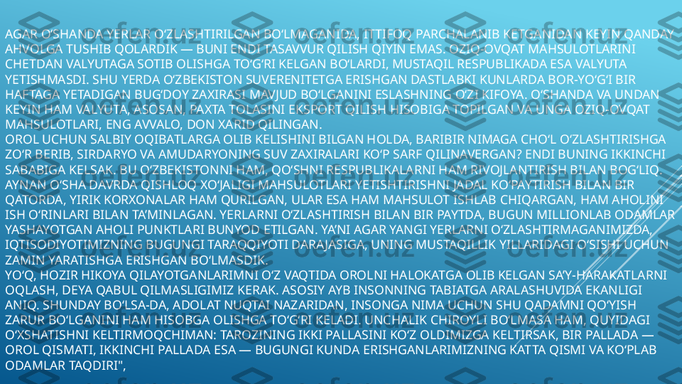 AGAR O‘SHANDA YERLAR O‘ZLASHTIRILGAN BO‘LMAGANIDA, ITTIFOQ PARCHALANIB KETGANIDAN KEYIN QANDAY 
AHVOLGA TUSHIB QOLARDIK — BUNI ENDI TASAVVUR QILISH QIYIN EMAS. OZIQ-OVQAT MAHSULOTLARINI 
CHETDAN VALYUTAGA SOTIB OLISHGA TO‘G‘RI KELGAN BO‘LARDI, MUSTAQIL RESPUBLIKADA ESA VALYUTA 
YETISHMASDI. SHU YERDA O‘ZBEKISTON SUVERENITETGA ERISHGAN DASTLABKI KUNLARDA BOR-YO‘G‘I BIR 
HAFTAGA YETADIGAN BUG‘DOY ZAXIRASI  MAVJUD BO‘LGANINI ESLASHNING O‘ZI KIFOYA. O‘SHANDA VA UNDAN 
KEYIN HAM VALYUTA, ASOSAN, PAXTA TOLASINI 	
 EKSPORT QILISH HISOBIGA TOPILGAN VA UNGA OZIQ-OVQAT 
MAHSULOTLARI, ENG AVVALO, DON XARID QILINGAN.
OROL UCHUN SALBIY OQIBATLARGA OLIB KELISHINI BILGAN HOLDA, BARIBIR NIMAGA CHO‘L O‘ZLASHTIRISHGA 
ZO‘R BERIB, SIRDARYO VA AMUDARYONING SUV ZAXIRALARI KO‘P SARF QILINAVERGAN? ENDI BUNING IKKINCHI 
SABABIGA KELSAK. BU O‘ZBEKISTONNI HAM, QO‘SHNI RESPUBLIKALARNI HAM RIVOJLANTIRISH BILAN BOG‘LIQ. 
AYNAN O‘SHA DAVRDA QISHLOQ XO‘JALIGI MAHSULOTLARI YETISHTIRISHNI JADAL KO‘PAYTIRISH BILAN BIR 
QATORDA, YIRIK KORXONALAR HAM QURILGAN, ULAR ESA HAM MAHSULOT ISHLAB 	
 CHIQARGAN, HAM AHOLINI 
ISH O‘RINLARI BILAN TA’MINLAGAN. YERLARNI O‘ZLASHTIRISH BILAN BIR PAYTDA, BUGUN MILLIONLAB ODAMLAR 
YASHAYOTGAN AHOLI PUNKTLARI BUNYOD ETILGAN. YA’NI AGAR YANGI YERLARNI O‘ZLASHTIRMAGANIMIZDA, 
IQTISODIYOTIMIZNING BUGUNGI TARAQQIYOTI DARA JASIGA, UNING MUSTAQILLIK YILLARIDAGI O‘SISHI UCHUN 
ZAMIN YARATISHGA ERISHGAN BO‘LMASDIK.
YO‘Q, HOZIR HIKOYA QILAYOTGANLARIMNI O‘Z VAQTIDA OROLNI HALOKATGA OLIB KELGAN SA’Y-HARAKATLARNI 
OQLASH, DEYA QABUL QILMASLIGIMIZ KERAK. ASOSIY AYB INSONNING TABIATGA ARALASHUVIDA EKANLIGI 
ANIQ. SHUNDAY BO‘LSA-DA, ADOLAT NUQTAI NAZARIDAN, INSONGA NIMA UCHUN SHU QADAMNI QO‘YISH 
ZARUR BO‘LGANINI HAM HISOBGA OLISHGA TO‘G‘RI KELADI. UNCHALIK CHIROYLI BO‘LMASA HAM, QUYIDAGI 
O‘XSHATISHNI KELTIRMOQCHIMAN: TAROZINING IKKI PALLASINI KO‘Z OLDIMIZGA KELTIRSAK, BIR PALLADA — 
OROL QISMATI, IKKINCHI PALLADA ESA — BUGUNGI KUNDA ERISHGANLARIMIZNING KATTA QISMI VA KO‘PLAB 
ODAMLAR TAQDIRI", 