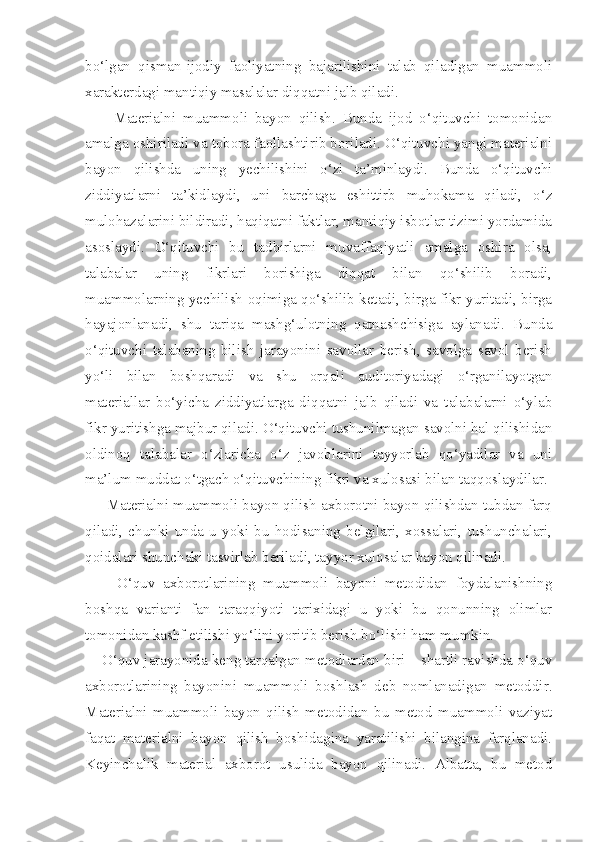 bo‘lgan   qisman-ijodiy   faoliyatning   bajarilishini   talab   qiladigan   muammoli
xarakterdagi mantiqiy masalalar diqqatni jalb qiladi. 
        Materialni   muammoli   bayon   qilish.   Bunda   ijod   o‘qituvchi   tomonidan
amalga oshiriladi va tobora faollashtirib boriladi. O‘qituvchi yangi materialni
bayon   qilishda   uning   yechilishini   o‘zi   ta’minlaydi.   Bunda   o‘qituvchi
ziddiyatlarni   ta’kidlaydi,   uni   barchaga   eshittirb   muhokama   qiladi,   o‘z
mulohazalarini bildiradi, haqiqatni faktlar, mantiqiy isbotlar tizimi yordamida
asoslaydi.   O‘qituvchi   bu   tadbirlarni   muvaffaqiyatli   amalga   oshira   olsa,
talabalar   uning   fikrlari   borishiga   diqqat   bilan   qo‘shilib   boradi,
muammolarning yechilish oqimiga qo‘shilib ketadi, birga fikr yuritadi, birga
hayajonlanadi,   shu   tariqa   mashg‘ulotning   qatnashchisiga   aylanadi.   Bunda
o‘qituvchi   talabaning   bilish   jarayonini   savollar   berish,   savolga   savol   berish
yo‘li   bilan   boshqaradi   va   shu   orqali   auditoriyadagi   o‘rganilayotgan
materiallar   bo‘yicha   ziddiyatlarga   diqqatni   jalb   qiladi   va   talabalarni   o‘ylab
fikr yuritishga majbur qiladi. O‘qituvchi tushunilmagan savolni hal qilishidan
oldinoq   talabalar   o‘zlaricha   o‘z   javoblarini   tayyorlab   qo‘yadilar   va   uni
ma’lum muddat o‘tgach o‘qituvchining fikri va xulosasi bilan taqqoslaydilar. 
     Materialni muammoli bayon qilish axborotni bayon qilishdan tubdan farq
qiladi,   chunki   unda   u   yoki   bu   hodisaning   belgilari,   xossalari,   tushunchalari,
qoidalari shunchaki tasvirlab beriladi, tayyor xulosalar bayon qilinadi. 
        O‘quv   axborotlarining   muammoli   bayoni   metodidan   foydalanishning
boshqa   varianti   fan   taraqqiyoti   tarixidagi   u   yoki   bu   qonunning   olimlar
tomonidan kashf etilishi yo‘lini yoritib berish bo‘lishi ham mumkin. 
    O‘quv jarayonida keng tarqalgan metodlardan biri – shartli ravishda o‘quv
axborotlarining   bayonini   muammoli   boshlash   deb   nomlanadigan   metoddir.
Materialni   muammoli   bayon   qilish   metodidan   bu   metod   muammoli   vaziyat
faqat   materialni   bayon   qilish   boshidagina   yaratilishi   bilangina   farqlanadi.
Keyinchalik   material   axborot   usulida   bayon   qilinadi.   Albatta,   bu   metod 