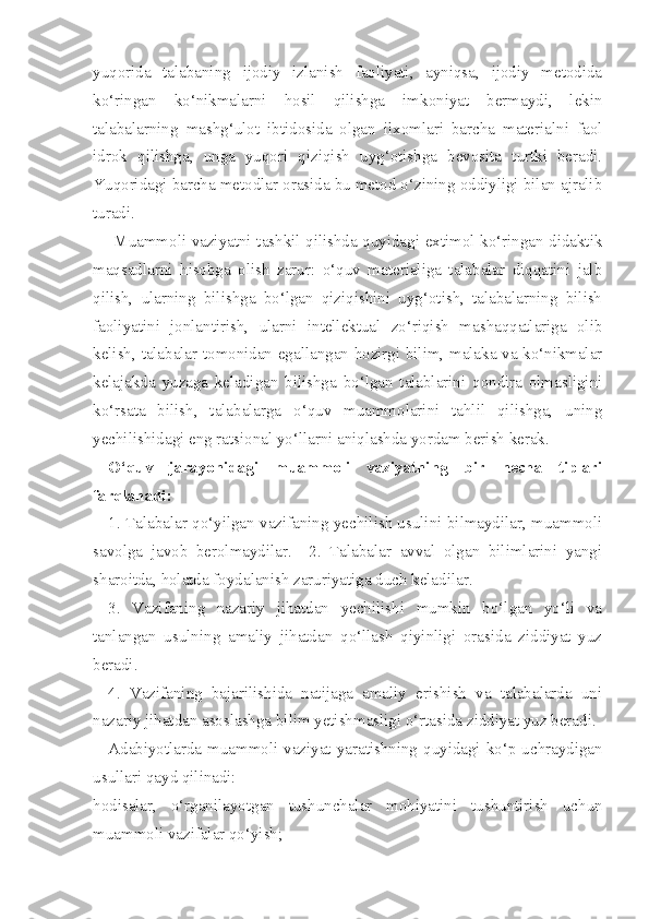 yuqorida   talabaning   ijodiy   izlanish   faoliyati,   ayniqsa,   ijodiy   metodida
ko‘ringan   ko‘nikmalarni   hosil   qilishga   imkoniyat   bermaydi,   lekin
talabalarning   mashg‘ulot   ibtidosida   olgan   ilxomlari   barcha   materialni   faol
idrok   qilishga,   unga   yuqori   qiziqish   uyg‘otishga   bevosita   turtki   beradi.
Yuqoridagi barcha metodlar orasida bu metod o‘zining oddiyligi bilan ajralib
turadi. 
       Muammoli vaziyatni tashkil qilishda quyidagi extimol ko‘ringan didaktik
maqsadlarni   hisobga   olish   zarur:   o‘quv   materialiga   talabalar   diqqatini   jalb
qilish,   ularning   bilishga   bo‘lgan   qiziqishini   uyg‘otish,   talabalarning   bilish
faoliyatini   jonlantirish,   ularni   intellektual   zo‘riqish   mashaqqatlariga   olib
kelish, talabalar tomonidan egallangan hozirgi bilim, malaka va ko‘nikmalar
kelajakda   yuzaga   keladigan   bilishga   bo‘lgan   talablarini   qondira   olmasligini
ko‘rsata   bilish,   talabalarga   o‘quv   muammolarini   tahlil   qilishga,   uning
yechilishidagi eng ratsional yo‘llarni aniqlashda yordam berish kerak. 
O‘quv   jarayonidagi   muammoli   vaziyatning   bir   necha   tiplari
farqlanadi: 
1. Talabalar qo‘yilgan vazifaning yechilish usulini bilmaydilar, muammoli
savolga   javob   berolmaydilar.     2.   Talabalar   avval   olgan   bilimlarini   yangi
sharoitda, holatda foydalanish zaruriyatiga duch keladilar. 
3.   Vazifaning   nazariy   jihatdan   yechilishi   mumkin   bo‘lgan   yo‘li   va
tanlangan   usulning   amaliy   jihatdan   qo‘llash   qiyinligi   orasida   ziddiyat   yuz
beradi. 
4.   Vazifaning   bajarilishida   natijaga   amaliy   erishish   va   talabalarda   uni
nazariy jihatdan asoslashga bilim yetishmasligi o‘rtasida ziddiyat yuz beradi. 
Adabiyotlarda muammoli vaziyat yaratishning quyidagi ko‘p uchraydigan
usullari qayd qilinadi: 
hodisalar,   o‘rganilayotgan   tushunchalar   mohiyatini   tushuntirish   uchun
muammoli vazifalar qo‘yish;  