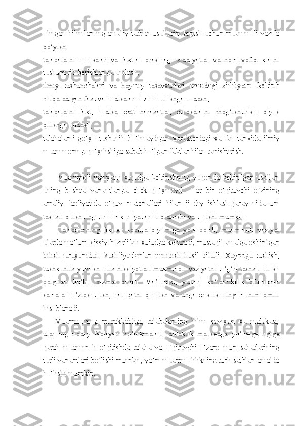 olingan bilimlarning amaliy tatbiqi usullarini topish uchun muammoli vazifa
qo‘yish; 
talabalarni   hodisalar   va   faktlar   orasidagi   ziddiyatlar   va   nomuvofiqliklarni
tushuntirib berishlariga undash; 
ilmiy   tushunchalari   va   hayotiy   tasavvurlari   orasidagi   ziddiyatni   keltirib
chiqaradigan fakt va hodisalarni tahlil qilishga undash; 
talabalarni   fakt,   hodisa,   xatti-harakatlar,   xulosalarni   chog‘ishtirish,   qiyos
qilishga undash; 
talabalarni   go‘yo   tushunib   bo‘lmaydigan   xarakterdagi   va   fan   tarixida   ilmiy
muammoning qo‘yilishiga sabab bo‘lgan faktlar bilan tanishtirish. 
          Muammoli   vaziyatni   vujudga   keltirishning   yuqorida   keltirilgan   usullari
uning   boshqa   variantlariga   chek   qo‘ymaydi.   Har   bir   o‘qituvchi   o‘zining
amaliy   faoliyatida   o‘quv   materiallari   bilan   ijodiy   ishlash   jarayonida   uni
tashkil qilishning turli imkoniyatlarini qidirishi va topishi mumkin. 
        Talabalarning   fikrlari   tobora   qiyomiga   yeta   borib,   muammoli   vaziyat
ularda ma’lum xissiy hozirlikni vujudga keltiradi, mustaqil amalga oshirilgan
bilish   jarayonidan,   kashfiyotlardan   qoniqish   hosil   qiladi.   Xayratga   tushish,
tushkunlik yoki shodlik hissiyotlari muammoli vaziyatni to‘g‘ri tashkil qilish
belgilari   bo‘lib   xizmat   qiladi.   Ma’lumki,   yuqori   ko‘tarinkilik   bilimlarni
samarali   o‘zlashtirish,   haqiqatni   qidirish   va   unga   erishishning   muhim   omili
hisoblanadi. 
      Muammoning   murakkabligi,   talabalarning   bilim   saviyasi   va   malakasi,
ularning   ijodiy   faoliyati   ko‘nikmalari,   didaktik   maqsadga   yo‘nalganligiga
qarab   muammoli   o‘qitishda   talaba   va   o‘qituvchi   o‘zaro   munosabatlarining
turli variantlari bo‘lishi mumkin, ya’ni muammolilikning turli sathlari amalda
bo‘lishi mumkin.  