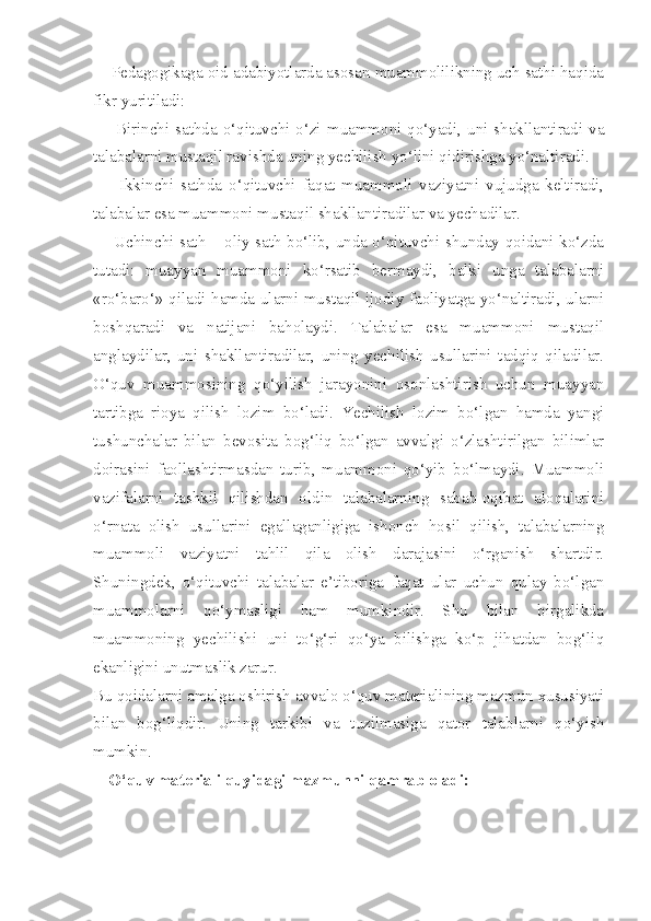     Pedagogikaga oid adabiyotlarda asosan muammolilikning uch sathi haqida
fikr yuritiladi: 
       Birinchi sathda o‘qituvchi o‘zi muammoni qo‘yadi, uni shakllantiradi va
talabalarni mustaqil ravishda uning yechilish yo‘lini qidirishga yo‘naltiradi. 
        Ikkinchi   sathda   o‘qituvchi   faqat   muammoli   vaziyatni   vujudga   keltiradi,
talabalar esa muammoni mustaqil shakllantiradilar va yechadilar. 
       Uchinchi sath – oliy sath bo‘lib, unda o‘qituvchi shunday qoidani ko‘zda
tutadi:   muayyan   muammoni   ko‘rsatib   bermaydi,   balki   unga   talabalarni
«ro‘baro‘» qiladi hamda ularni mustaqil ijodiy faoliyatga yo‘naltiradi, ularni
boshqaradi   va   natijani   baholaydi.   Talabalar   esa   muammoni   mustaqil
anglaydilar,   uni   shakllantiradilar,   uning   yechilish   usullarini   tadqiq   qiladilar.
O‘quv   muammosining   qo‘yilish   jarayonini   osonlashtirish   uchun   muayyan
tartibga   rioya   qilish   lozim   bo‘ladi.   Yechilish   lozim   bo‘lgan   hamda   yangi
tushunchalar   bilan   bevosita   bog‘liq   bo‘lgan   avvalgi   o‘zlashtirilgan   bilimlar
doirasini   faollashtirmasdan   turib,   muammoni   qo‘yib   bo‘lmaydi.   Muammoli
vazifalarni   tashkil   qilishdan   oldin   talabalarning   sabab-oqibat   aloqalarini
o‘rnata   olish   usullarini   egallaganligiga   ishonch   hosil   qilish,   talabalarning
muammoli   vaziyatni   tahlil   qila   olish   darajasini   o‘rganish   shartdir.
Shuningdek,   o‘qituvchi   talabalar   e’tiboriga   faqat   ular   uchun   qulay   bo‘lgan
muammolarni   qo‘ymasligi   ham   mumkindir.   Shu   bilan   birgalikda
muammoning   yechilishi   uni   to‘g‘ri   qo‘ya   bilishga   ko‘p   jihatdan   bog‘liq
ekanligini unutmaslik zarur. 
Bu qoidalarni amalga oshirish avvalo o‘quv materialining mazmun xususiyati
bilan   bog‘liqdir.   Uning   tarkibi   va   tuzilmasiga   qator   talablarni   qo‘yish
mumkin. 
O‘quv materiali quyidagi mazmunni qamrab oladi:  