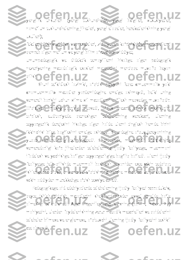 yangilik   unsurlari   (yangi   tushunchalar,   yangi   belgilar,   xususiyatlar,
noma’lum tushunchalarning jihatlari, yangi aloqalar, harakatlanishning yangi
usullari); 
faktlar, bilish vazifalari va masalalari, ziddiyatlari ko‘rinishidagi materiallarni
qamrab olgan ma’lum va yangi bilim o‘rtasidagi ziddiyat; 
umumpedagogik   va   didaktik   tamoyillarni   hisobga   olgan   pedagogik
nazariyaning   metodologik   asoslari   materialini   mantiqqa   muvofiq   bayon
qilish. 
          Shuni   ta’kidlash   lozimki,   o‘qitish   jarayoni   faqat   «muammoli»   yoki
«nomuammoli»   metodlar   yordamidagina   amalga   oshmaydi,   balki   uning
samarali   borishi   uchun   xilma   xil   metodlarni   qo‘llash   maqsadga   muvofiqdir.
O‘qituvchi   mashg‘ulotning   maqsadi,   o‘quv   materiallarining   mazmunini
to‘plash,   auditoriyada   qatnashgan   talabalarning   xarakteri,   ularning
tayyorgarlik   darajasini   hisobga   olgan   holda   ularni   tinglash   hamda   birini
ikkinchisi   bilan   bog‘lashni   amalga   oshiradi.   Shundagina   o‘quv   jarayonining
yuqori   samaradorligi   ta’minlanadi.   Shuningdek,   muammoli   o‘qitishning
samaradorligi   ko‘p   jihatlardan   talabalarning   ijodiy   faoliyatga,   muammoni
ifodalash va yechishga bo‘lgan tayyorgarligiga bog‘liq bo‘ladi. Ularni ijodiy
faoliyatga   jalb   qilishda   muammoli   boshlash   bayonidan   asta-sekin   tadqiqot
ishlarigacha   o‘tish,   muammoli   o‘qitishning   barcha   metodlari   zanjirida   asta-
sekin oddiydan murakkabga o‘tish tavsiya etiladi. 
      Pedagogikaga oid adabiyotlarda talabalarning ijodiy faoliyati reproduktiv,
qayta   ishlab   chiqish   metodlarini   shakllantirmasdan   avval   amalda   bo‘la
olmasligi   ta’kidlanadi.   Agar   o‘rganilayotgan   kursning   (bo‘lim,   mavzuning)
mohiyatini, ulardan foydalanishning zarur metodik materiallari va qoidalarini
talabalar bilmasa va anglamasa, o‘qituvchi ularning ijodiy faoliyatini tashkil
eta olmaydi.  