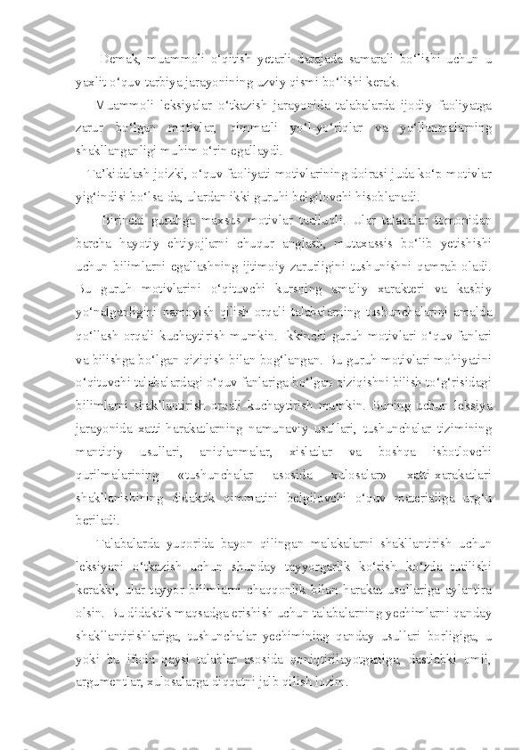         Demak,   muammoli   o‘qitish   yetarli   darajada   samarali   bo‘lishi   uchun   u
yaxlit o‘quv-tarbiya jarayonining uzviy qismi bo‘lishi kerak. 
      Muammoli   leksiyalar   o‘tkazish   jarayonida   talabalarda   ijodiy   faoliyatga
zarur   bo‘lgan   motivlar,   qimmatli   yo‘l-yo‘riqlar   va   yo‘llanmalarning
shakllanganligi muhim o‘rin egallaydi. 
   Ta’kidalash joizki, o‘quv faoliyati motivlarining doirasi juda ko‘p motivlar
yig‘indisi bo‘lsa-da, ulardan ikki guruhi belgilovchi hisoblanadi. 
        Birinchi   guruhga   maxsus   motivlar   taalluqli.   Ular   talabalar   tomonidan
barcha   hayotiy   ehtiyojlarni   chuqur   anglash,   mutaxassis   bo‘lib   yetishishi
uchun   bilimlarni   egallashning   ijtimoiy   zarurligini   tushunishni   qamrab   oladi.
Bu   guruh   motivlarini   o‘qituvchi   kursning   amaliy   xarakteri   va   kasbiy
yo‘nalganligini   namoyish   qilish   orqali   talabalarning   tushunchalarini   amalda
qo‘llash  orqali   kuchaytirish   mumkin.   Ikkinchi  guruh   motivlari   o‘quv  fanlari
va bilishga bo‘lgan qiziqish bilan bog‘langan. Bu guruh motivlari mohiyatini
o‘qituvchi talabalardagi o‘quv fanlariga bo‘lgan qiziqishni bilish to‘g‘risidagi
bilimlarni   shakllantirish   orqali   kuchaytirish   mumkin.   Buning   uchun   leksiya
jarayonida   xatti-harakatlarning   namunaviy   usullari,   tushunchalar   tizimining
mantiqiy   usullari,   aniqlanmalar,   xislatlar   va   boshqa   isbotlovchi
qurilmalarining   «tushunchalar   asosida   xulosalar»   xatti-xarakatlari
shakllanishining   didaktik   qimmatini   belgilovchi   o‘quv   materialiga   urg‘u
beriladi. 
      Talabalarda   yuqorida   bayon   qilingan   malakalarni   shakllantirish   uchun
leksiyani   o‘tkazish   uchun   shunday   tayyorgarlik   ko‘rish   ko‘zda   tutilishi
kerakki,   ular   tayyor   bilimlarni   chaqqonlik   bilan   harakat   usullariga   aylantira
olsin. Bu didaktik maqsadga erishish uchun talabalarning yechimlarni qanday
shakllantirishlariga,   tushunchalar   yechimining   qanday   usullari   borligiga,   u
yoki   bu   ifoda   qaysi   talablar   asosida   qoniqtirilayotganiga,   dastlabki   omil,
argumentlar, xulosalarga diqqatni jalb qilish lozim.  