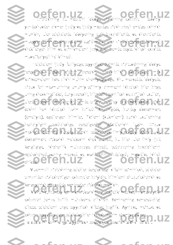         O‘qitishning   bu   metodini   leksiya   o‘qishning   axborot   –   tasviriy
yondashuvdan qisman ijodiy va ijodiy metodga o‘tish orqali amalga oshirish
mumkin,   ular   talabalarda   leksiyaning   turli   bosqichlarida   va   sharoitlarida
muayyan   bilish   mashaqqatlarini   tug‘diradiki,   ular   o‘qitish   jarayonida   avval
shakllangan   bilim   va   ko‘nikmalarni   joriy   etish   hamda   qayta   ishlash   asosida
muvaffaqiyatli hal kilinadi. 
          Talabalarni   ijodiy   faoliyatga   tayyorlash   tizimida   o‘qituvchining   leksiya
jarayonida   ularga   e’tibor   qaratish,   o‘quv-bilish   faoliyatiga   mos
ko‘rsatmalarni   bera   olishi   muhim   ahamiyatga   ega.   Shu   maqsadda   leksiyada
o‘quv   fani   mazmunining   umumiy-ta’limiy   qimmatini   isbotlash   bilan   birga
uning shaxs intellekti, dunyoqarashi, bilimlarni tasniflash va qo‘llash usullari,
ulardan   tejamli   foydalanish   hamda   to‘g‘ri   baholay   olish   tarbiyasiga   ta’sir
etishni   ham   isbotlash   lozim   bo‘ladi.   Shuningdek,   bunday   eksperiment
(amaliyot),   egallangan   bilimlar,   fikrlarni   (xukmlarni)   qurish   usullarining
haqiqiyligini   tasdiqlashga   qaratilganligi   ta’kidlanishi   lozim.   O‘quv
mashg‘ulotlarining   bunday   borishi   talabalarda   ilmiy-nazariy   tadqiqot   va
eksperiment   o‘tkazish   malakasini   shakllantiradi,   bu   bilan   ular   ilmiy   ijod
kengligiga,   ishchanlik   muloqotiga   chiqadi,   tadqiqotning   bosqichlarini
rejalashtiradi,   uning   maqsad   va   vazifalarini   ifodalaydi,   metodika   ishlab
chikadi. 
      Muammoli   o‘qitishning   talablar   darajasidagi   sifatini   ta’minlash,   talabalar
tomonidan   o‘zlashtirilgan   axborotlar   bo‘yicha   bilimlarni   chuqurlashtirish   va
kengaytirish maqsadida seminarlar o‘tkazish mumkin. 
       Ma’lumki, bunday seminar o‘tkazishning dastlabki maqsadi ma’ruza yoki
axborotni   jamoa   bo‘lib   muhokama   qilishdir.   Seminarning   samaradorligi
albatta   talabalarni   unga   tayyorlash   sifatiga   bog‘lik.   Ayniqsa,   ma’ruza   va
axborot tayyorlayotgan talabalar bilan ishlash muhim ahamiyatga ega. 
Talabalarni seminarga tayyorlash bosqichma-bosqich tashkil etiladi. 