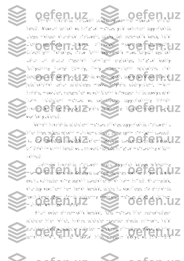         Birinchi   bosqichda   o‘qituvchi   talabaning   seminar   mavzusini   aniqlab
beradi.   Mavzuni   tanlash   va   bo‘lg‘usi   ma’ruza   yoki   axborotni   tayyorlashda
ularga   nisbatan   shunchaki   o‘qituvchi,   talaba   deb   qaramaslik   kerak,   balki
ularni   seminarda   muhokama   qilinadigan   mavzuning   ahamiyatini,
dolzarbligini   fikrlashga,   o‘quv   fanini   keyinchalik   muvaffaqiyatli   egallash
uchun   uni   chuqur   o‘rganishi   lozimligini   anglashga,   bo‘lg‘usi   kasbiy
faoliyatining   hozirgi   ijtimoiy,   ilmiy   muammolarini   rejalashtira   olish
darajasiga   olib   kelish   zarur.   Bunda   vaqtni   tejash,   tashkiliy   ishlarni   etishni
jadallashtirish   uchun   talabalarga   mavzu   bo‘yicha   adabiyotlarni,   imkoni
boricha, mavzulari, paragraflari va sahifalarini ko‘rsatgan holda tavsiya etish
lozim.   Talabalarni   ma’ruza   va   axborotlarga   tayyorlashning   birinchi
bosqichida   uning   mavzusi   bo‘yicha   referatning   batafsil   rejasini   tuzish
vazifasi yuklanadi. 
       Ikkinchi bosqichda talabalarni ma’ruza qilishga tayyorlashda o‘qituvchi u
bilan birga referat rejasini muhokama qiladi, uning ayrim o‘rinlarini tuzatadi.
Bu   o‘z   navbatida   dastlabki   fikrlarni   tezlikda   tuzatish,   aniqlik   kiritish,
to‘ldirish imkonini beradi va u provard natijada bo‘lg‘usi ma’ruzaning sifatini
oshiradi. 
        Uchinchi   bosqichda   o‘qituvchi   talaba   tayyorlab   kelgan   referatning
mazmuni bilan tanishadi. Zaruriyat tug‘ilganda, unga savollar qo‘yish, talaba
esa bu suhbatdan so‘ng tegishli tuzatishlar qilish lozim bo‘ladi. Shuningdek,
shunday   savollarni   ham   berish   kerakki,   talaba   bu   savollarga   o‘z   chiqishida
javob   bersin.   Ayni   o‘rinda   talabaning   seminarda   ma’ruza   qilish   uslubi   ham
muhokama qilingani ma’qul. 
        Shuni   esdan   chiqarmaslik   kerakki,   faqat   ma’ruza   bilan   qatnashadigan
talabalar   bilan   ishlab,   boshqa   talabalar   nazardan   chetda   qolmasin,   balki
guruhdagi   barcha   talabalar   oldindan   muhakoma   qilinadigan   mavzular   bilan
tanish   bo‘lishi,   seminar   mavzusi   bilan   aloqador   leksiya   va   qo‘shimcha 