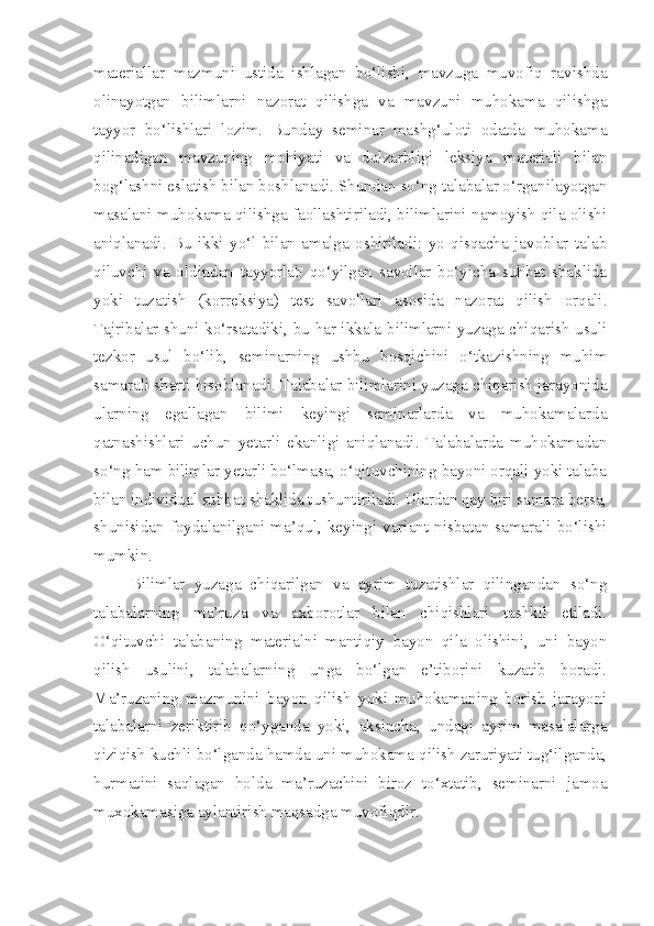 materiallar   mazmuni   ustida   ishlagan   bo‘lishi,   mavzuga   muvofiq   ravishda
olinayotgan   bilimlarni   nazorat   qilishga   va   mavzuni   muhokama   qilishga
tayyor   bo‘lishlari   lozim.   Bunday   seminar   mashg‘uloti   odatda   muhokama
qilinadigan   mavzuning   mohiyati   va   dolzarbligi   leksiya   materiali   bilan
bog‘lashni eslatish bilan boshlanadi. Shundan so‘ng talabalar o‘rganilayotgan
masalani muhokama qilishga faollashtiriladi, bilimlarini namoyish qila olishi
aniqlanadi.   Bu   ikki   yo‘l   bilan   amalga   oshiriladi:   yo   qisqacha   javoblar   talab
qiluvchi   va   oldindan   tayyorlab   qo‘yilgan   savollar   bo‘yicha   suhbat   shaklida
yoki   tuzatish   (korreksiya)   test   savollari   asosida   nazorat   qilish   orqali.
Tajribalar shuni ko‘rsatadiki, bu har ikkala bilimlarni yuzaga chiqarish usuli
tezkor   usul   bo‘lib,   seminarning   ushbu   bosqichini   o‘tkazishning   muhim
samarali sharti hisoblanadi. Talabalar bilimlarini yuzaga chiqarish jarayonida
ularning   egallagan   bilimi   keyingi   seminarlarda   va   muhokamalarda
qatnashishlari   uchun   yetarli   ekanligi   aniqlanadi.   Talabalarda   muhokamadan
so‘ng ham bilimlar yetarli bo‘lmasa, o‘qituvchining bayoni orqali yoki talaba
bilan individual suhbat shaklida tushuntiriladi. Ulardan qay biri samara bersa,
shunisidan   foydalanilgani   ma’qul,   keyingi   variant   nisbatan  samarali   bo‘lishi
mumkin. 
        Bilimlar   yuzaga   chiqarilgan   va   ayrim   tuzatishlar   qilingandan   so‘ng
talabalarning   ma’ruza   va   axborotlar   bilan   chiqishlari   tashkil   etiladi.
O‘qituvchi   talabaning   materialni   mantiqiy   bayon   qila   olishini,   uni   bayon
qilish   usulini,   talabalarning   unga   bo‘lgan   e’tiborini   kuzatib   boradi.
Ma’ruzaning   mazmunini   bayon   qilish   yoki   muhokamaning   borish   jarayoni
talabalarni   zeriktirib   qo‘yganda   yoki,   aksincha,   undagi   ayrim   masalalarga
qiziqish kuchli bo‘lganda hamda uni muhokama qilish zaruriyati tug‘ilganda,
hurmatini   saqlagan   holda   ma’ruzachini   biroz   to‘xtatib,   seminarni   jamoa
muxokamasiga aylantirish maqsadga muvofiqdir.  