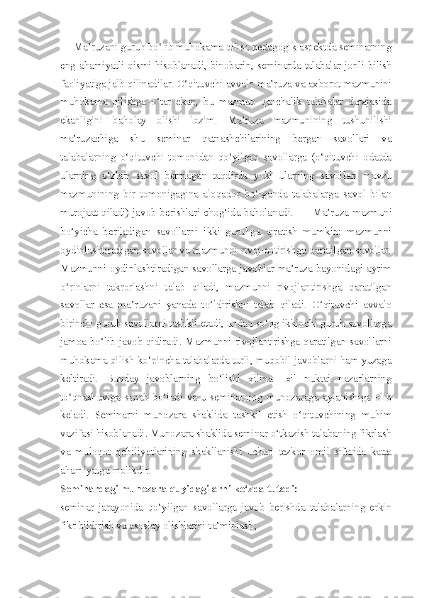      Ma’ruzani guruh bo‘lib muhokama qilish pedagogik aspektda seminarning
eng ahamiyatli qismi hisoblanadi, binobarin, seminarda talabalar jonli bilish
faoliyatiga jalb qilinadilar. O‘qituvchi avvalo ma’ruza va axborot mazmunini
muhokama   qilishga   o‘tar   ekan,   bu   mazmun   qanchalik   talabalar   darajasida
ekanligini   baholay   olishi   lozim.   Ma’ruza   mazmunining   tushunilishi
ma’ruzachiga   shu   seminar   qatnashchilarining   bergan   savollari   va
talabalarning   o‘qituvchi   tomonidan   qo‘yilgan   savollarga   (o‘qituvchi   odatda
ularning   o‘zlari   savol   bermagan   taqdirda   yoki   ularning   savollari   mavzu
mazmunining   bir   tomonigagina   aloqador   bo‘lganda   talabalarga   savol   bilan
murojaat qiladi) javob berishlari chog‘ida baholanadi.             Ma’ruza mazmuni
bo‘yicha   beriladigan   savollarni   ikki   guruhga   ajratish   mumkin:   mazmunni
oydinlashtiradigan savollar va mazmunni rivojlantirishga qaratilgan savollar.
Mazmunni oydinlashtiradigan savollarga javoblar ma’ruza bayonidagi ayrim
o‘rinlarni   takrorlashni   talab   qiladi,   mazmunni   rivojlantirishga   qaratilgan
savollar   esa   ma’ruzani   yanada   to‘ldirishni   talab   qiladi.   O‘qituvchi   avvalo
birinchi guruh savollarni tashkil etadi, undan so‘ng ikkinchi guruh savollarga
jamoa bo‘lib javob qidiradi. Mazmunni rivojlantirishga qaratilgan savollarni
muhokama qilish ko‘pincha talabalarda turli, muqobil javoblarni ham yuzaga
keltiradi.   Bunday   javoblarning   bo‘lishi   xilma   –xil   nuktai   nazarlarning
to‘qnashuviga   sabab   bo‘ladi   va   u   seminarning   munozaraga   aylanishiga   olib
keladi.   Seminarni   munozara   shaklida   tashkil   etish   o‘qituvchining   muhim
vazifasi hisoblanadi. Munozara shaklida seminar o‘tkazish talabaning fikrlash
va   muloqot   qobiliyatlarining   shakllanishi   uchun   tezkor   omil   sifatida   katta
ahamiyatga molikdir. 
Seminardagi munozara quyidagilarni ko‘zda tutadi:
seminar   jarayonida   qo‘yilgan   savollarga   javob   berishda   talabalarning   erkin
fikr bildirish va asoslay olishlarini ta’minlash;  