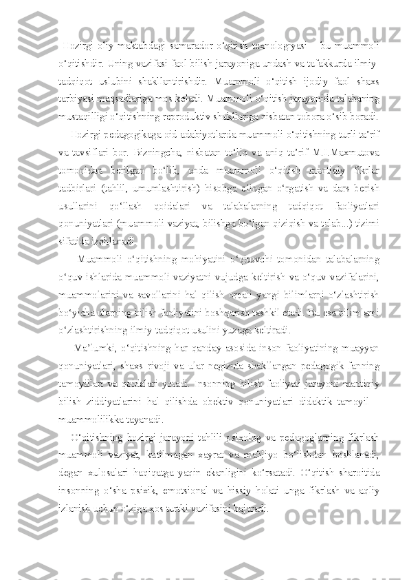   Hozirgi   oliy   maktabdagi   samarador   o‘qitish   texnologiyasi   –   bu   muammoli
o‘qitishdir. Uning vazifasi faol bilish jarayoniga undash va tafakkurda ilmiy-
tadqiqot   uslubini   shakllantirishdir.   Muammoli   o‘qitish   ijodiy   faol   shaxs
tarbiyasi maqsadlariga mos keladi. Muammoli o‘qitish jarayonida talabaning
mustaqilligi o‘qitishning reproduktiv shakllariga nisbatan tobora o‘sib boradi.
    Hozirgi pedagogikaga oid adabiyotlarda muammoli o‘qitishning turli ta’rif
va   tavsiflari   bor.   Bizningcha,   nisbatan   to‘liq   va   aniq   ta’rif   M.I.Maxmutova
tomonidan   berilgan   bo‘lib,   unda   muammoli   o‘qitish   mantiqiy   fikrlar
tadbirlari   (tahlil,   umumlashtirish)   hisobga   olingan   o‘rgatish   va   dars   berish
usullarini   qo‘llash   qoidalari   va   talabalarning   tadqiqot   faoliyatlari
qonuniyatlari (muammoli vaziyat, bilishga bo‘lgan qiziqish va talab...) tizimi
sifatida izohlanadi. 
        Muammoli   o‘qitishning   mohiyatini   o‘qituvchi   tomonidan   talabalarning
o‘quv  ishlarida  muammoli  vaziyatni  vujudga  keltirish   va  o‘quv  vazifalarini,
muammolarini   va   savollarini   hal   qilish   orqali   yangi   bilimlarni   o‘zlashtirish
bo‘yicha ularning bilish faoliyatini boshqarish tashkil etadi. Bu esa bilimlarni
o‘zlashtirishning ilmiy-tadqiqot usulini yuzaga keltiradi. 
        Ma’lumki,   o‘qitishning   har   qanday   asosida   inson   faoliyatining   muayyan
qonuniyatlari,   shaxs   rivoji   va   ular   negizida   shakllangan   pedagogik   fanning
tamoyillari   va   qoidalari   yotadi.   Insonning   bilish   faoliyati   jarayoni   mantiqiy
bilish   ziddiyatlarini   hal   qilishda   obektiv   qonuniyatlari   didaktik   tamoyil   –
muammolilikka tayanadi. 
      O‘qitishning   hozirgi   jarayoni   tahlili   psixolog   va   pedagoglarning   fikrlash
muammoli   vaziyat,   kutilmagan   xayrat   va   mahliyo   bo‘lishdan   boshlanadi,
degan   xulosalari   haqiqatga   yaqin   ekanligini   ko‘rsatadi.   O‘qitish   sharoitida
insonning   o‘sha   psixik,   emotsional   va   hissiy   holati   unga   fikrlash   va   aqliy
izlanish uchun o‘ziga xos turtki vazifasini bajaradi.  