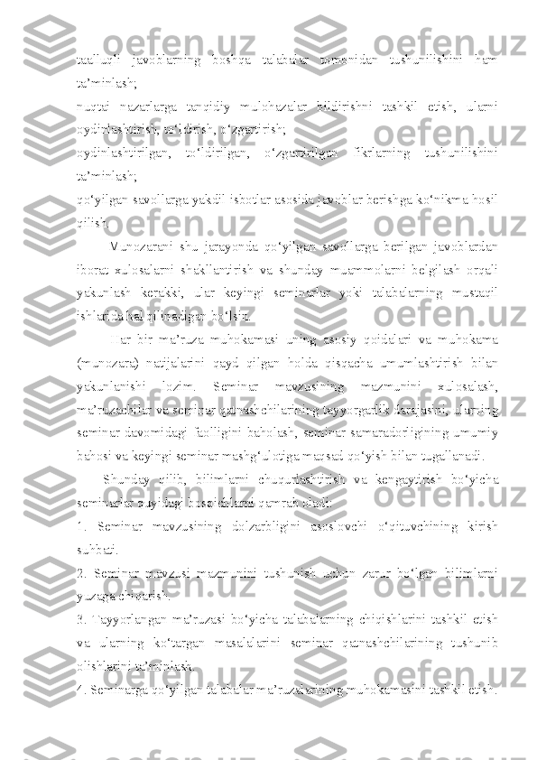 taalluqli   javoblarning   boshqa   talabalar   tomonidan   tushunilishini   ham
ta’minlash; 
nuqtai   nazarlarga   tanqidiy   mulohazalar   bildirishni   tashkil   etish,   ularni
oydinlashtirish, to‘ldirish, o‘zgartirish; 
oydinlashtirilgan,   to‘ldirilgan,   o‘zgartirilgan   fikrlarning   tushunilishini
ta’minlash; 
qo‘yilgan savollarga yakdil isbotlar asosida javoblar berishga ko‘nikma hosil
qilish. 
          Munozarani   shu   jarayonda   qo‘yilgan   savollarga   berilgan   javoblardan
iborat   xulosalarni   shakllantirish   va   shunday   muammolarni   belgilash   orqali
yakunlash   kerakki,   ular   keyingi   seminarlar   yoki   talabalarning   mustaqil
ishlarida hal qilinadigan bo‘lsin. 
          Har   bir   ma’ruza   muhokamasi   uning   asosiy   qoidalari   va   muhokama
(munozara)   natijalarini   qayd   qilgan   holda   qisqacha   umumlashtirish   bilan
yakunlanishi   lozim.   Seminar   mavzusining   mazmunini   xulosalash,
ma’ruzachilar va seminar qatnashchilarining tayyorgarlik darajasini, ularning
seminar davomidagi faolligini baholash, seminar samaradorligining umumiy
bahosi va keyingi seminar mashg‘ulotiga maqsad qo‘yish bilan tugallanadi. 
      Shunday   qilib,   bilimlarni   chuqurlashtirish   va   kengaytirish   bo‘yicha
seminarlar quyidagi bosqichlarni qamrab oladi: 
1.   Seminar   mavzusining   dolzarbligini   asoslovchi   o‘qituvchining   kirish
suhbati. 
2.   Seminar   mavzusi   mazmunini   tushunish   uchun   zarur   bo‘lgan   bilimlarni
yuzaga chiqarish. 
3.   Tayyorlangan   ma’ruzasi   bo‘yicha   talabalarning   chiqishlarini   tashkil   etish
va   ularning   ko‘targan   masalalarini   seminar   qatnashchilarining   tushunib
olishlarini ta’minlash. 
4. Seminarga qo‘yilgan talabalar ma’ruzalarining muhokamasini tashkil etish. 