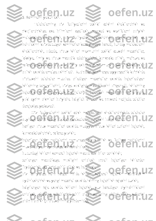 5. Seminarni yakunlash. 
        Talabalarning   o‘z   faoliyatlarini   tashkil   etishni   shakllantirish   va
rivojlantirishga   esa   bilimlarni   egallash,   maqsad   va   vazifalarni   qo‘yish
malakasini   hosil   qilish,   o‘z   faoliyatini   rejalashtirish,   nazorat   qilish   va
baholashni ko‘zda tutgan seminarlar katta yordam beradi, bunday malakalarni
shakllantirish,   odatda,   o‘quv   ishlari   mazmunini   tashkil   etuvchi   materiallar,
leksiya,   ilmiy   va   o‘quv-metodik   adabiyotlarni   konspekt   qilish,   ma’ruza   va
referatlarni yozish, o‘quv va ilmiy axborotlar mazmunini tushunish va eslab
qolish asosida amalga oshiriladi.   Bu tipdagi seminarga tayyorgarlik ko‘rishda
o‘qituvchi   talabalar   mutolaa   qiladigan   materiallar   asosida   bajariladigan
ishlarning   tamoyillarini,   o‘ziga   xosligini,   metodikasini   o‘rganadi,   ishlarning
bajarilish   muvaffaqiyatlari   (natijalari)ni   baholash   meyorlarini   to‘laligicha
yoki   ayrim   qismlari   bo‘yicha   belgilab   chiqadi   va   provard   natijada   talablar
darajasiga yetkazadi. 
          O‘z   faoliyatlarini   tashkil   etish   malakalarini   shakllantirishda   talabalar
quyidagi izchillikdagi bloklar harakatlarini bajarishi lozim bo‘ladi: 
berilgan   o‘quv   materiallari   asosida   muayyan   o‘quv   ishlari   turlarini   bajarish,
konspektlashtirish, referat yozish; 
bajarilgan   ishlar   natijalarini   namunaga   qiyos   qilish   va   faoliyat   natijalarini
muvaffaqiyat meyorlariga ko‘ra baholash; 
bu turdagi ishlarni samarali bajarish metodikasi bilan tanishish; 
tanlangan   metodikaga   mosligini   aniqlash   orqali   bajarilgan   ishlardan
foydalanish usullarini tahlil qilish va baholash; 
o‘z   faoliyatiga   baho   bergan   holda   ishlarni   samarali   bajarish   metodikasini
oydinlashtirish va yangi material asosida ishning bajarilish rejasini tuzish; 
belgilangan   reja   asosida   ishlarni   bajarish,   yuz   beradigan   qiyinchiliklarni
aniqlash,   ularning   sabablarini   tahlil   qilish   va   uning   oldini   olish   usullarini
qidirib topish (o‘qituvchining yordamida);  