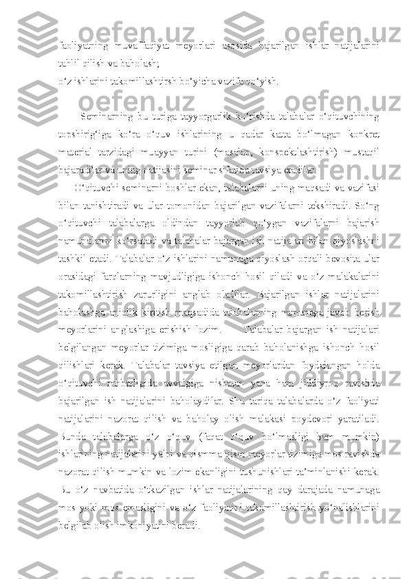 faoliyatning   muvaffaqiyat   meyorlari   asosida   bajarilgan   ishlar   natijalarini
tahlil qilish va baholash; 
o‘z ishlarini takomillashtirsh bo‘yicha vazifa qo‘yish. 
          Seminarning   bu   turiga   tayyorgarlik   ko‘rishda   talabalar   o‘qituvchining
topshirig‘iga   ko‘ra   o‘quv   ishlarining   u   qadar   katta   bo‘lmagan   konkret
material   tarzidagi   muayyan   turini   (masalan,   konspektlashtirish)   mustaqil
bajaradilar va uning natijasini seminar sifatida tavsiya etadilar. 
        O‘qituvchi seminarni boshlar ekan, talabalarni uning maqsadi va vazifasi
bilan   tanishtiradi   va   ular   tomonidan   bajarilgan   vazifalarni   tekshiradi.   So‘ng
o‘qituvchi   talabalarga   oldindan   tayyorlab   qo‘ygan   vazifalarni   bajarish
namunalarini  ko‘rsatadi  va  talabalar  bajargan ish  natijalari bilan  qiyoslashni
tashkil etadi. Talabalar o‘z ishlarini namunaga qiyoslash orqali bevosita ular
orasidagi   farqlarning   mavjudligiga   ishonch   hosil   qiladi   va   o‘z   malakalarini
takomillashtirish   zarurligini   anglab   oladilar.   Bajarilgan   ishlar   natijalarini
baholashga   aniqlik   kiritish   maqsadida   talabalarning   namunaga   javob   berish
meyorlarini   anglashiga   erishish   lozim.           Talabalar   bajargan   ish   natijalari
belgilangan   meyorlar   tizimiga   mosligiga   qarab   baholanishga   ishonch   hosil
qilishlari   kerak.   Talabalar   tavsiya   etilgan   meyorlardan   foydalangan   holda
o‘qituvchi   rahbarligida   avvalgiga   nisbatan   yana   ham   jiddiyroq   ravishda
bajarilgan   ish   natijalarini   baholaydilar.   Shu   tariqa   talabalarda   o‘z   faoliyati
natijalarini   nazorat   qilish   va   baholay   olish   malakasi   poydevori   yaratiladi.
Bunda   talabalarga   o‘z   o‘quv   (faqat   o‘quv   bo‘lmasligi   ham   mumkin)
ishlarining natijalarini yalpi va qismma-qism meyorlar tizimiga mos ravishda
nazorat qilish mumkin va lozim ekanligini tushunishlari ta’minlanishi kerak.
Bu   o‘z   navbatida   o‘tkazilgan   ishlar   natijalarining   qay   darajada   namunaga
mos   yoki   mos   emasligini   va   o‘z   faoliyatini   takomillashtirish   yo‘nalishlarini
belgilab olish imkoniyatini beradi.  