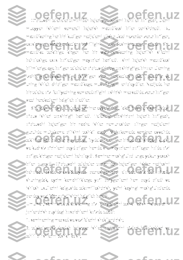     O‘qituvchi talabalar tomonidan bajarilgan ishlarni baholab bo‘lgach, ularni
muayyan   ishlarni   samarali   bajarish   metodikasi   bilan   tanishtiradi.   Bu
metodikaning har biri kutilgan natijalarni olish nuktai nazardan zarur bo‘lgan,
asoslangan   xatti-harakatlar   izchilligini     tavsiflashni   taqozo   qiladi.   Shu
metodika   tarkibiga   kirgan   har   bir   xatti-harakatning   bajarilish   sifatini
baholashga   asos   bo‘ladigan   meyorlari   beriladi.   Ishni   bajarish   metodikasi
bilimlariga ega bo‘lgan talabalar o‘qituvchining topshirig‘iga binoan ularning
izchilligini,   avval   amalga   oshirilgan   xatti-   harakatlarini   tahlil   qiladilar   va
uning   ishlab   chiqilgan   metodikaga   muvofiqligini   aniqlaydilar.   Natijada   har
bir talaba o‘z faoliyatining samaradorligini oshirish maqsadida zarur bo‘lgan
xatti-harakatlarni belgilab oladilar. 
    Shundan so‘ng talabalarga seminar avvalgidagi, lekin boshqa mazmundagi
o‘quv   ishlari   topshirig‘i   beriladi.   Talabalar   topshiriqni   bajarib   bo‘lgach,
o‘qituvchi   bajarilgan   bir   necha   ishlar   namunasidan   olingan   natijalarni
guruhda   muhokama   qilishni   tashkil   etadi.   Muhokamada   seminar   avvalida
taklif etilgan baholar meyoridan foydalaniladi. Har bir talaba ishidagi kuchli
va kuchsiz o‘rinlarni qayd qilgan hamda shu meyorlarni qo‘llagan holda o‘zi
qo‘lga kiritgan natijalarni baholaydi. Seminar mashg‘uloti unga yakun yasash
bilan   tugaydi.   O‘qituvchi   talabalar   tomonidan   bajarilgan   ishlar   natijasini
baholabu   ishda   muvaffaqiyatli   qatnashganlarni   alohida   ta’kidlab   o‘tadi,
shuningdek,   ayrim   kamchiliklarga   yo‘l   qo‘yganlarni   ham   qayd   qiladi   va
ishlash   usullarini   kelgusida   takomillashtirish,   ya’ni   keyingi   mashg‘ulotlarda
qanday vazifalar qo‘yilishini belgilab beradi. 
Umuman, seminarda talabalarning o‘z faoliyatlarini tashkil etish malakalarini
jonlantirish quyidagi bosqichlarni ko‘zda tutadi: 
1. seminarning maqsad va vazifalarini shakllantirish; 
2.   talabalarning   dastlab   bajargan   ishlari   natijalarini   o‘zlari   baholashlari   va
tahlil qilishlarini tashkil etish;  