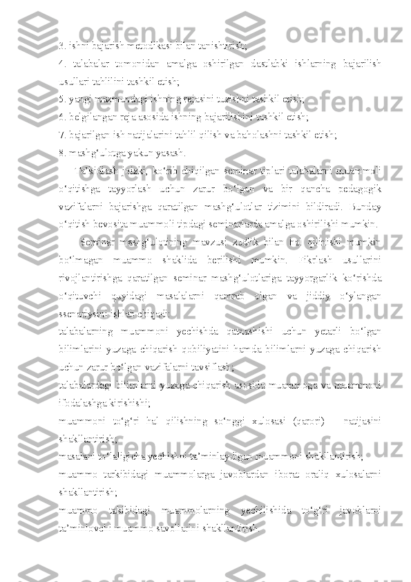 3. ishni bajarish metodikasi bilan tanishtirish; 
4.   talabalar   tomonidan   amalga   oshirilgan   dastlabki   ishlarning   bajarilish
usullari tahlilini tashkil etish; 
5. yangi mazmundagi ishning rejasini tuzishni tashkil etish; 
6. belgilangan reja asosida ishning bajarilishini tashkil etish; 
7. bajarilgan ish natijalarini tahlil qilish va baholashni tashkil etish; 
8. mashg‘ulotga yakun yasash. 
        Ta’kidlash   joizki,   ko‘rib   chiqilgan   seminar   tiplari   talabalarni   muammoli
o‘qitishga   tayyorlash   uchun   zarur   bo‘lgan   va   bir   qancha   pedagogik
vazifalarni   bajarishga   qaratilgan   mashg‘ulotlar   tizimini   bildiradi.   Bunday
o‘qitish bevosita muammoli tipdagi seminarlarda amalga oshirilishi mumkin. 
        Seminar   mashg‘ulotining   mavzusi   zudlik   bilan   hal   qilinishi   mumkin
bo‘lmagan   muammo   shaklida   berilishi   mumkin.   Fikrlash   usullarini
rivojlantirishga   qaratilgan   seminar   mashg‘ulotlariga   tayyorgarlik   ko‘rishda
o‘qituvchi   quyidagi   masalalarni   qamrab   olgan   va   jiddiy   o‘ylangan
ssenariysini ishlab chiqadi: 
talabalarning   muammoni   yechishda   qatnashishi   uchun   yetarli   bo‘lgan
bilimlarini   yuzaga   chiqarish   qobiliyatini   hamda   bilimlarni   yuzaga   chiqarish
uchun zarur bo‘lgan vazifalarni tavsiflash; 
talabalardagi bilimlarni yuzaga chiqarish  asosida muammoga va muammoni
ifodalashga kirishishi; 
muammoni   to‘g‘ri   hal   qilishning   so‘nggi   xulosasi   (qarori)   –   natijasini
shakllantirish; 
masalani to‘laligicha yechishni ta’minlaydigan muammoni shakllantirish; 
muammo   tarkibidagi   muammolarga   javoblardan   iborat   oraliq   xulosalarni
shakllantirish; 
muammo   takibidagi   muammolarning   yechilishida   to‘g‘ri   javoblarni
ta’minlovchi muammo savollarini shakllantirish.  