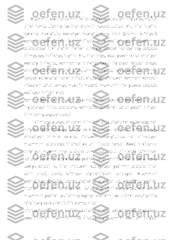      Muammoli savollar tizimini ishlab chiqishda talabalarni o‘ylashga majbur
qilish   hamda   ularning   javoblari   ehtimoli   nazarda   tutiladi.   Shu   bilan   bog‘liq
ravishda   mashg‘ulot   ssenariysi   mashg‘ulotning   biror   (ehtimol   ko‘rilgan)
variantini   aks   ettirishi   lozim   bo‘ladi,   uning   realligi   esa   o‘qituvchining
talabalardagi   boshlang‘ich   fikrlash   qobiliyati   darajasi   haqidagi   qay   darajada
bilimga ega bo‘lishiga bog‘liq. Shu bilan birga, xatto yaxshi ishlab chiqilgan
ssenariy   bo‘lsa-da,   seminarning   borishida   avval   o‘ylangan   rejadan   chetga
chiqishlar   bo‘ladi,   chunki   talabalarning   individual   xislatlari,   bilimlarining
darajasi va kengligi har xil bo‘ladi, shu tufayli o‘qituvchi seminarni samarali
o‘tkazishi   uchun   temaga   muvofiq   material   mazmunini   o‘zi   yuksak   darajada
egallagan bo‘lishi shart. 
Seminar   avvalida   o‘qituvchi   tayyorlab   kelgan   savollari   yoki   vazifalaridan
foydalangan   holda   talabalarda   seminarda   qatnashish   uchun   yetarli   bo‘lgan
bilimlarni yuzaga chiqaradi. 
            Bilimlarni   yuzaga  chiqarish  bilimlarni  chuqurlashtirish  va  kengaytirish
bo‘yicha   seminarlardagi   usullar   asosida   amalga   oshiriladi.   So‘ng   yuzaga
chiqarilgan   bilimlar   asosida   o‘qituvchi   mashg‘ulotda   hal   qilinadigan
muammoni   talabalarga   bildiradi   va   uni   ifodalab   beradi.   Avval   boshdanoq
qo‘yilgan   muammoning   talabalar   tomonidan   qabul   qilinishini   ta’minlash
uchun muammoni qo‘yishda uni yechish uchun urinib ko‘rishni tashkil etish
tavsiya   etiladi.   Bu   bilan   o‘qituvchi   kutilayotgan   yechimni   talabalar   bilan
tahlil   qiladi,   ularda   ko‘ringan   qiyinchiliklarni   aniqlaydi.   Muammoni
yechishdagi   dastlabki   urinish   natijasida   talabalar   uni   yengilgina   yechish
mumkin   emasligini   aniqlaydilar.   Bunda   muammoli   vaziyat   talabalar   uchun
muammoni yechish usullarining keyingi izlanishini avj oldirish zarurligining
ichki ruxiy asoslanishi bo‘lib xizmat qiladi. 
O‘qituvchi  muammoni  yechish  usullarini  izlashni  tashkil  etishga  o‘tar  ekan,
avvalo birinchi muammoni ifoda qiladi, so‘ng muammoli savollarni qo‘yadi 