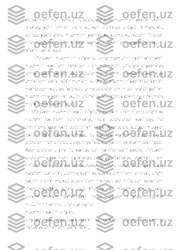 va   javoblarni   muhokama   qilib,   talabalarning   bu   muammoni   yechish   usulini
izlashga,   ya’ni   birinchi   oraliq   xulosani   qidirishga   undaydi.   So‘ngra   shu
tahlitda   yaxlitligicha   muammoni   yechish   va   xotima   xulosalarni   ifodalash
bilan   tugallanishi   lozim   bo‘lgan   keyingi   muammolarning   yechilish   usulini
izlashni tashkil etadi. 
        O‘qituvchi   muammoni   qo‘yishda   uning   mazmunini   oydinlashtiruvchi
muammoli   savollarni   berishdan   oldin   muammoni   to‘laligicha   yechishga
urinish   tashkil   etilganidek,   talabalarning   muammo   qismlarini   yechishga
urinishlarini tashkil etishi mumkin. Bu urinish muammoni yechishda ikkinchi
mashaqqatni   vujudga   keltiradi,   uning   talabalar   tomonidan   anglab   yetilishi
muammoning yechilish usulini qidirishda faol ishtirok etishining qo‘shimcha
motivi bo‘lishiga olib keladi. 
        O‘qituvchi  muammoli   savol   qo‘yib,  unga  javob  olishi   bilanoq  to‘g‘ri   va
noto‘g‘ri   javoblarni   baholamasligi,   balki   talabalardan   savollarga   har
tomonlama   keng   javob   talab   qilishi   kerak.   Agar   talaba   kutilgan   muayyan
javobni   tayinli   asoslay   olmasa,   bu   javobga   xayrihoh   bo‘lgan   boshqa
talabalarni ham aniqlab, ularga birgalikda shu javobni asoslashni taklif etadi.
Agar   talabalar   u   yoki   bu   savolga   turli   javoblar   taklif   etsalar,   o‘qituvchi
talabalarning   javoblarni   qiyoslashga   qaratilgan   fikrlashga   urintirishi   lozim
bo‘ladi.   Bunday   fikrlash   ishi   murakkab   bo‘lib,   u   barcha   bildirilgan   nuktai
nazarlarni tushunish, ularning kuchli va kuchsiz tomonlarini aniqlash, to‘g‘ri
javobni  qidirish   maqsadida   tanqidlarni  hisobga  olgan   holda   turli  karashlarni
o‘zaro   nisbatlashni   ko‘zda   tutadi.   Shunday   qilib,   muammoli   savolga   javob
topishni   qidirishni   tashkil   etish   o‘zida   muntazam   qo‘yilgan   qadamlar
modulini birlashtirdi. Ular quyidagilar: 
muammoli savolni qo‘yish; 
qo‘yilgan   savollarga   javob   topish   va   asoslash   bo‘yicha   talabalarning
fikrlashga urinishlarini tashkil etish;  