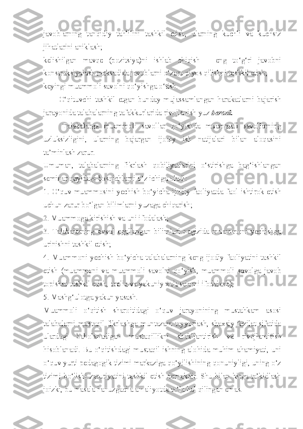 javoblarning   tanqidiy   tahlilini   tashkil   etish,   ularning   kuchli   va   kuchsiz
jihatlarini aniklash; 
kelishilgan   mavqe   (pozitsiya)ni   ishlab   chiqish   –   eng   to‘g‘ri   javobni
konstruksiyalash maksadida javoblarni o‘zaro qiyos qilishni tashkil etish; 
keyingi muammoli savolni qo‘yishga o‘tish. 
          O‘qituvchi   tashkil   etgan   bunday   mujassamlangan   harakatlarni   bajarish
jarayonida talabalarning tafakkurlarida rivojlanish yuz  beradi. 
        Talabalarga   muammoli   savollar   qo‘yishda   muammoli   savollarning
uzluksizligini,   ularning   bajargan   ijodiy   ish   natijalari   bilan   aloqasini
ta’minlash zarur. 
Umuman,   talabalarning   fikrlash   qobiliyatlarini   o‘stirishga   bag‘ishlangan
seminar quyidagi bosqichlarni o‘z ichiga oladi: 
1.   O‘quv   muammosini   yechish   bo‘yicha   ijodiy   faoliyatda   faol   ishtirok   etish
uchun zarur bo‘lgan bilimlarni yuzaga chiqarish; 
2. Muammoga kirishish va uni ifodalash; 
3.   Talabalarning   avval   egallangan   bilimlari   negizida   muammoni   yechishga
urinishni tashkil etish; 
4.   Muammoni   yechish   bo‘yicha   talabalarning   keng   ijodiy   faoliyatini   tashkil
etish   (muammoni   va   muammoli   savolni   qo‘yish,   muammoli   savolga   javob
topishni tashkil etish, oraliq va yakuniy xulosalarni ifodalash); 
5. Mashg‘ulotga yakun yasash. 
Muammoli   o‘qitish   sharoitidagi   o‘quv   jarayonining   mustahkam   asosi
talabalarni  mustaqil  fikrlashga  muntazam   tayyorlash,  shaxsiy   fazilat  sifatida
ulardagi   baholanadigan   mustaqillikni   shakllantirish   va   rivojlantirish
hisoblanadi. Bu o‘qitishdagi mustaqil ishning alohida muhim ahamiyati, uni
o‘quv yurti pedagogik tizimi markaziga qo‘yilishining qonuniyligi, uning o‘z
tizimi bo‘lishi zaruriyatini tashkil etish demakdir. Shu bilan birga ta’kidlash
joizki, bu masala hanuzgacha amaliyotda to‘la hal qilingan emas.  