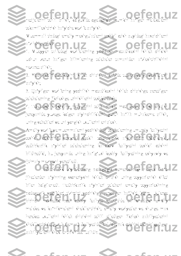 natijalarini   tahlil   qilish,   kelgusida   egallanishi   mumkin   bo‘lgan   malakalarni
takomillashtirish bo‘yicha vazifa qo‘yish. 
Muammoli tipdagi amaliy mashgulotlarni tashkil etish quyidagi bosqichlarni
o‘z ichiga oladi: 
1.   Muayyan   toifadagi   vazifalarning   yechilish   metodikasini   ishlab   chikish
uchun   zarur   bo‘lgan   bilimlarning   talabalar   tomonidan   o‘zlashtirilishini
nazorat qilish; 
2.   Yechilish   metodikasini   ishlab   chiqishni   ko‘zda   tutgan   yangi   vazifalarni
qo‘yish; 
3.   Qo‘yilgan   vazifaning   yechilish   metodikasini   ishlab   chiqishga   qaratilgan
talabalarning fikrlashga urinishlarini tashkil etish; 
4.   Talabalar   ishlarining   natijalarini   tahlil   qilish,   metodikani   ishlab   chiqish
jarayonida   yuzaga   kelgan   qiyinchiliklarni   guruh   bo‘lib   muhokama   qilish,
uning sabablari va uni yengish usullarini aniqlash. 
Amaliy vazifa va muammolarni yechishdagi talabalarning umumiy faoliyatini
tashkil   etishning   samarali   shakli   tadbirkorlik   o‘yinlaridir.   Ma’lumki,
tadbirkorlik   o‘yinlari   talabalarning   kollektiv   faoliyatini   tashkil   etishni
bildiradiki,   bu   jarayonda   uning   bo‘lg‘usi   kasbiy   faoliyatining   ashyoviy   va
ijtimoiy mazmuni yaratiladi. 
          Tadbirkorlik   o‘yinlarining   pedagogik   samaradorligi   natijasi   ko‘p
jihatlardan   o‘yinning   ssenariysini   ishlab   chiqish   uning   tayyorlanish   sifati
bilan   belgilanadi.   Tadbirkorlik   o‘yinlari   talabani   amaliy   tayyorlashning
pedagogik   vazifalari   tizimini   yechishga   qaratilgan   bo‘lishi   lozim.   Bularga
birinchi   navbatda:   real   kasbiy   faoliyat   sharoitida   qo‘llanadigan   amaliy
malaka   va   ko‘nikmalarni   shakllantirish;   amaliy   vaziyatlar   va   shunga   mos
harakat   usullarini   ishlab   chiqishni   tahlil   qiladigan   fikrlash   qobiliyatlarini
shakllantirish; guruh (jamoa) faoliyatida faol ishtirok etishini ta’minlaydigan
qobiliyatlarni shakllantirish taalluqlidir.  