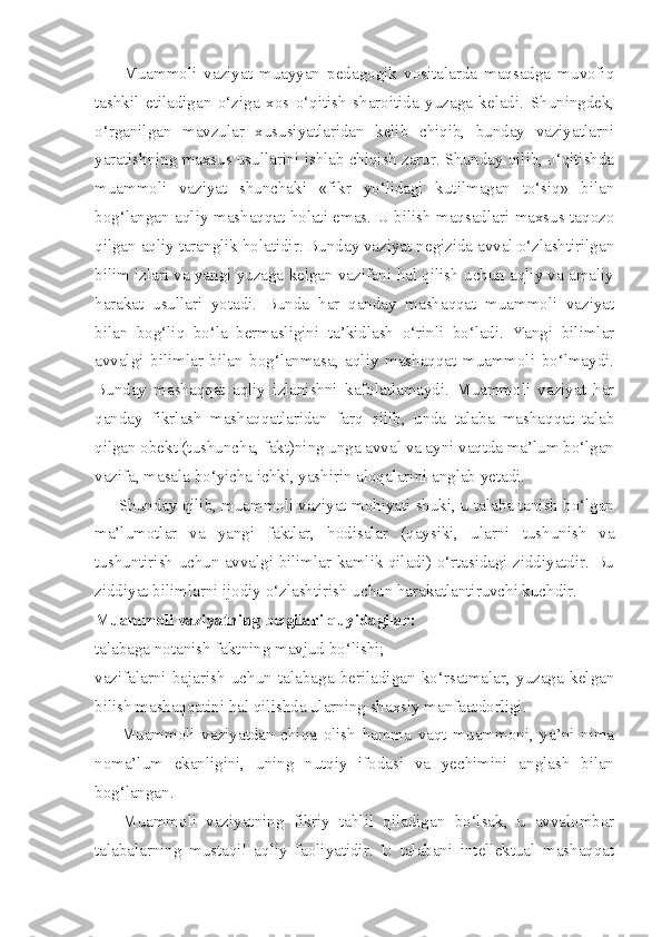         Muammoli   vaziyat   muayyan   pedagogik   vositalarda   maqsadga   muvofiq
tashkil   etiladigan   o‘ziga   xos   o‘qitish   sharoitida   yuzaga   keladi.   Shuningdek,
o‘rganilgan   mavzular   xususiyatlaridan   kelib   chiqib,   bunday   vaziyatlarni
yaratishning maxsus usullarini ishlab chiqish zarur. Shunday qilib, o‘qitishda
muammoli   vaziyat   shunchaki   «fikr   yo‘lidagi   kutilmagan   to‘siq»   bilan
bog‘langan aqliy mashaqqat holati emas. U bilish maqsadlari maxsus taqozo
qilgan aqliy taranglik holatidir. Bunday vaziyat negizida avval o‘zlashtirilgan
bilim izlari va yangi yuzaga kelgan vazifani hal qilish uchun aqliy va amaliy
harakat   usullari   yotadi.   Bunda   har   qanday   mashaqqat   muammoli   vaziyat
bilan   bog‘liq   bo‘la   bermasligini   ta’kidlash   o‘rinli   bo‘ladi.   Yangi   bilimlar
avvalgi   bilimlar   bilan   bog‘lanmasa,   aqliy   mashaqqat   muammoli   bo‘lmaydi.
Bunday   mashaqqat   aqliy   izlanishni   kafolatlamaydi.   Muammoli   vaziyat   har
qanday   fikrlash   mashaqqatlaridan   farq   qilib,   unda   talaba   mashaqqat   talab
qilgan obekt (tushuncha, fakt)ning unga avval va ayni vaqtda ma’lum bo‘lgan
vazifa, masala bo‘yicha ichki, yashirin aloqalarini anglab yetadi. 
      Shunday qilib, muammoli vaziyat mohiyati shuki, u talaba tanish bo‘lgan
ma’lumotlar   va   yangi   faktlar,   hodisalar   (qaysiki,   ularni   tushunish   va
tushuntirish uchun avvalgi bilimlar kamlik qiladi) o‘rtasidagi ziddiyatdir. Bu
ziddiyat bilimlarni ijodiy o‘zlashtirish uchun harakatlantiruvchi kuchdir. 
Muammoli vaziyatning belgilari quyidagilar:
talabaga notanish faktning mavjud bo‘lishi; 
vazifalarni   bajarish   uchun   talabaga   beriladigan   ko‘rsatmalar,   yuzaga   kelgan
bilish mashaqqatini hal qilishda ularning shaxsiy manfaatdorligi. 
        Muammoli   vaziyatdan   chiqa   olish   hamma   vaqt   muammoni,   ya’ni   nima
noma’lum   ekanligini,   uning   nutqiy   ifodasi   va   yechimini   anglash   bilan
bog‘langan. 
      Muammoli   vaziyatning   fikriy   tahlil   qiladigan   bo‘lsak,   u   avvalombor
talabalarning   mustaqil   aqliy   faoliyatidir.   U   talabani   intellektual   mashaqqat 