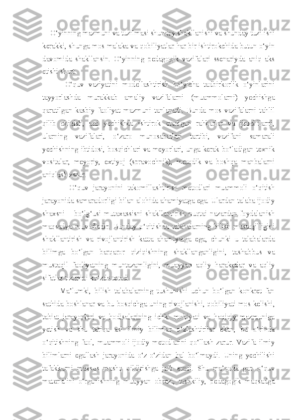     O‘yinning mazmuni va tuzilmasi shunday shakllanishi va shunday tuzilishi
kerakki, shunga mos malaka va qobiliyatlar har bir ishtirokchida butun o‘yin
davomida   shakllansin.   O‘yinning   pedagogik   vazifalari   ssenariyda   aniq   aks
etishi shart. 
          O‘quv   vaziyatini   modellashtirish   bo‘yicha   tadbirkorlik   o‘yinlarini
tayyorlashda   murakkab   amaliy   vazifalarni   (muammolarni)   yechishga
qaratilgan   kasbiy   faoliyat   mazmuni   tanlanadi.   Bunda   mos   vazifalarni   tahlil
qilib   chiqish,   uni   yechishda   ishtirok   etadigan   rahbarlar   va   ijrochilarni,
ularning   vazifalari,   o‘zaro   munosabatlari   tartibi,   vazifani   samarali
yechishning ibtidosi, bosqichlari va meyorlari, unga kerak bo‘ladigan texnik
vositalar,   meyoriy,   extiyoj   (spravochnik),   metodik   va   boshqa   manbalarni
aniqlash zarur. 
            O‘quv   jarayonini   takomillashtirish   metodlari   muammoli   o‘qitish
jarayonida samaradorligi bilan alohida ahamiyatga ega. Ulardan talaba ijodiy
shaxsni   –   bo‘lg‘usi   mutaxassisni   shakllantirish   nuqtai   nazardan   foydalanish
maqsadga   muvofiqdir.   Bunday   o‘qitishda   talabalarning   bilish   mustaqilligini
shakllantirish   va   rivojlantirish   katta   ahamiyatga   ega,   chunki   u   talabalarda
bilimga   bo‘lgan   barqaror   qiziqishning   shakllanganligini,   tashabbus   va
mustaqil   faoliyatning   muntazamligini,   muayyan   aqliy   harakatlar   va   aqliy
sifatlar tizimini ko‘zda tutadi. 
          Ma’lumki,   bilish   talabalarning   tushunishi   uchun   bo‘lgan   konkret   fan
sathida boshlanar va bu bosqichga uning rivojlanishi, qobiliyati mos kelishi,
tabiat   jarayonlari   va   hodisalarining   ichki   mohiyati   va   haqiqiy   mazmuniga
yetish   va   shu   tariqa   asl   ilmiy   bilimlar   o‘zlashtirilar   ekan,   bu   o‘rinda
o‘qitishning   faol,   muammoli-ijodiy   metodlarini   qo‘llash   zarur.   Vazifa   ilmiy
bilimlarni   egallash   jarayonida   o‘z-o‘zidan   hal   bo‘lmaydi.   Uning   yechilishi
tafakkurni   maxsus   mashq   qildirishga   jalb   etadi.   Shu   ma’noda   gap   o‘quv
materialini   o‘rganishning   muayyan   obrazi,   tashkiliy,   pedagogik   maqsadga 