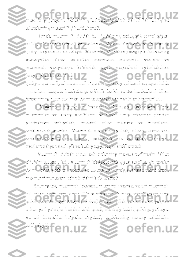 muvofiqligi jarayoni, fikrlashning faol taraqqiy etib borishi, bilish faolligi va
talabalarning mustaqilligi haqida boradi. 
          Demak,   muammoli   o‘qitish   bu   o‘qitishning   pedagogik   texnologiyasi
bo‘lib,   o‘zining   mazmuni   va   tuzilmasi   bo‘yicha   o‘qituvchi   va   talabaning
ijodiy jarayonlarini sintezlaydi. Muammoli o‘qitishda pedagogik faoliyatning
xususiyatlari   o‘quv   axborotlari   mazmunini   muammoli   vazifalar   va
muammoli   vaziyatlarga   ko‘chirish   orqali   maqsadlarni   oydinlashtirish
jarayonidan iborat bo‘ladi. 
Ijodiy o‘quv faoliyati muammoli o‘qitishning asosiy qoidasini saqlagan holda
–   ma’lum   darajada   harakatlarga   erkinlik   berish   va   bu   harakatlarni   bilish
jarayonining butun tuzilmasi tizimida tartibga tushirish bilan boshqariladi. 
        Muammoli   o‘qitishdan   foydalangan   holdagina   talabalarda   o‘quv
muammolari   va   kasbiy   vazifalarini   yechishda   ilmiy   tekshirish   jihatdan
yondashuvni   tarbiyalash,   mustaqil   bilish   malakasi   va   metodlarini
shakllantirish   mumkin.   Muammoli   o‘qitishni   qo‘llash,   bilishni   tushunishni
shakllantirishga   yordam   beradi,   pedagogik   ijod   va   kasbiy   mahoratni
rivojlantirishga psixologik va kasbiy tayyorligini shakllantiradi. 
          Muammoli   o‘qitish   o‘quv   axborotlarining   maxsus   tuzilmasini   ishlab
chiqishni taqozo qiladi. Muammoli leksiya texnologiyasi savollar, gipotezalar
tizimi,   uning   yechimi,   nazorat   va   tuzatuvlarni   amalga   oshirish   tizimi   orqali
mazmunni muntazam ochib borishni ko‘zda tutadi. 
          Shuningdek,  muammoli  leksiyada  muammoli  vaziyat  va  uni  muammoli
hal   qilish   tizimi   ham   kiradi.   O‘quv   jarayonida   bunday   texnologiyani   joriy
qilish   qiziqishni   uyg‘otadi,   aqlni   rivojlantiradi,   bilish   qarshiliklarini   yengish
uchun yo‘l-yo‘riqlar berishni talab qiladi, mantiqiy tadqiq qilishga yo‘llaydi
va   uni   bosqichlar   bo‘yicha   o‘rgatadi,   tafakkurning   nazariy   uslublarini
tarbiyalaydi.  