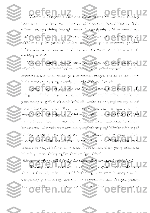         Muammoli   leksiyani   o‘tkazishda   o‘quv   axborotlari   tuzilmasi   shunday
tasvirlanishi   mumkin,   ya’ni   leksiya   «O‘zbekiston   Respublikasida   Xalq
ta’limi   taraqqiyotining   hozirgi   zamon   konsepsiyasi»   kabi   muammolarga
bag‘ishlanishi   mumkin.   Bu   leksiyani   tashkil   etishda   muammoli   vaziyat
takliflar   bo‘yicha   yechilish   usulini   tanlash,   qo‘yilgan   muammo   yechimi
bo‘yicha   tanlangan   usullarni   muhokama   qilish,   yangi   axborotni   olib   kirish
tarzida yaratiladi. 
        Muammoli  vaziyatni  yaratish  uchun  talabalarga  ikki  nazariy  qoida  taklif
etiladi: bu xalq     ta’limini bashorat qilish va xalq ta’limi maqsadi. Ularga bu
muammolardan   birini   tanlash   yoki   muammoli   vaziyat   aniqlab   berishi   lozim
bo‘lgan o‘zlarining yangi nazariy qoidani tuzish taklif etiladi.
        Keyingi   bosqichda   tanlangan   vazifani   muhokama   qilish   tashkil   etiladi,
uning   hal   qilinish   jarayoni   kuzatiladi,   axborotlar   tahlil   qilinadi,   tanlangan
yechimning  to‘g‘riligi  tekshirib  ko‘riladi.  Undan  so‘ng  yangi  nazariy  nuqtai
nazarni   tuzishga   o‘tiladi.   Muammoli   leksiya   talabalarning   faqat   tinglovchi
emas, balki faol ishtirokchi bo‘lishini taqozo qiladi. U ilmiy tafakkur uslubini
rivojlantiradi.   Muammoli   vazifalar   o‘zida   operatsion-protsessual   tarkiblarni
birlashtiradi. Ular axborot mazmunini yangilash va yangi bilimlar olish orqali
tahlilga,   tushunish   va   izohlashga,   o‘rganilayotgan   ilmiy   muammolarni
nazariy jihatdan fikrlashga diqqatni jalb qiladi. Muammoli leksiya davomida
talabalarda mavjud bo‘lgan bilimlardan foydalaniladi, ularni yangi axborotlar
bilan bog‘liq ravishda yangilanishini amalga oshiradi.
Muammoli leksiya bilish faoliyatini samarali boshqarishni ta’minlaydi. 
          Shunday   qilib,   muammoli   o‘qitish   o‘quv   jarayonini   tashkil   etishning
shunday   shakliki,   unda   o‘qituvchi   boshchiligida   muammoli   vaziyat   va   bu
vaziyatning   yechilishidagi   talabalarning   samarali   mustaqil   faoliyati   yuzaga
keltiriladi.   Muammoli   o‘qitishni   tashkil   etish   natijasida   talabalarda   kasbiy 