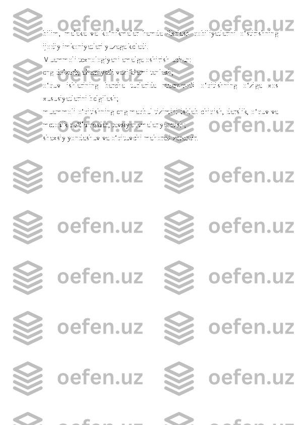 bilim,   malaka   va   ko‘nikmalar   hamda   fikrlash   qobiliyatlarini   o‘stirishning
ijodiy imkoniyatlari yuzaga keladi.
Muammoli texnologiyani amalga oshirish uchun:
eng dolzarb, ahamiyatli vazifalarni tanlash;
o‘quv   ishlarining   barcha   turlarida   muammoli   o‘qitishning   o‘ziga   xos
xususiyatlarini belgilash;
muammoli o‘qitishning eng maqbul tizimini ishlab chiqish, darslik, o‘quv va
metodik qo‘llanmalar, tavsiyanomalar yaratish;
shaxsiy yondashuv va o‘qituvchi mahorati zarurdir.
  