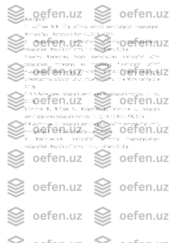 Adabiyotlar
1.   Lutfillaev   M.X.   Oliy   ta’limda   axborot   texnologiyalari   integratsiyasi.
Monografiya. – Samarqand: SamDU, 2005. –133 b.
2.   Mavlonova   R.A.   Boshlang‘ich   ta’limning   integratsiyalashgan
pedagogikasi. Metodik qo‘llanma. TDPU, Toshkent-2005 y.
3. Raxima   Mavlvanova,   Nargiz   Raxmankulova   Boshlang‘ich   ta’lim
pedagogikasi,   innovatsiya   va   intergatsiya   “Boshlangich   ta’lim”
mutaxassisligi:   Bakaiavriyat   yo‘nalishi   -   5111700   bo‘yicha   pedagogika
universitetining   talabalari   uchun   o‘quv   qo‘llanma.-T.:   «   Voris-nashriyoti   »
2013y.
4.   N.N.Azizxujaeva   Pedagogik   texnologiya   va   pedagogik   mahorat.   T.:   Fan,
2003y.
5. Omonov   X.,   Xo‘jaev   N.,   Madyarova   S.,   Eshchonov   E.,   Pedagogik
texnologiyalar va pedagogik mahorat.-T.: IQTISOD MOLIYA, 2009.
6. Musurmonova   O.   Pedagogik   texnologiyalar   –   ta’lim   samaradorligi   omili;
monografiya / T.: “YOshlar nashriyot uyi”, 2020  y . 
7.   Mavlonova   R.A.   Boshlang‘ich   ta’limning   integratsiyalashgan
pedagogikasi. Metodik qo‘llanma. TDPU, Toshkent-2005 y.  