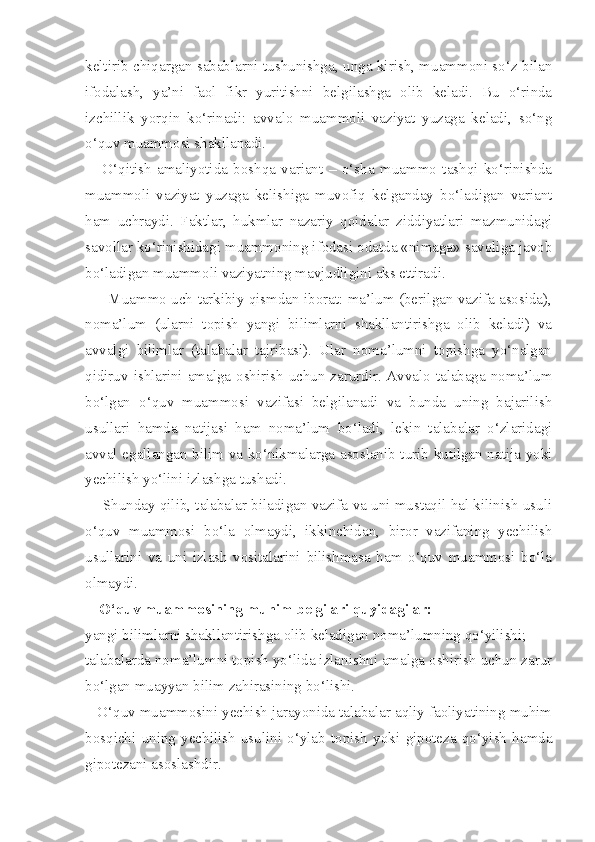 keltirib chiqargan sabablarni tushunishga, unga kirish, muammoni so‘z bilan
ifodalash,   ya’ni   faol   fikr   yuritishni   belgilashga   olib   keladi.   Bu   o‘rinda
izchillik   yorqin   ko‘rinadi:   avvalo   muammoli   vaziyat   yuzaga   keladi,   so‘ng
o‘quv muammosi shakllanadi. 
      O‘qitish   amaliyotida   boshqa   variant   –   o‘sha   muammo   tashqi   ko‘rinishda
muammoli   vaziyat   yuzaga   kelishiga   muvofiq   kelganday   bo‘ladigan   variant
ham   uchraydi.   Faktlar,   hukmlar   nazariy   qoidalar   ziddiyatlari   mazmunidagi
savollar ko‘rinishidagi muammoning ifodasi odatda «nimaga» savoliga javob
bo‘ladigan muammoli vaziyatning mavjudligini aks ettiradi. 
         Muammo uch tarkibiy qismdan iborat: ma’lum (berilgan vazifa asosida),
noma’lum   (ularni   topish   yangi   bilimlarni   shakllantirishga   olib   keladi)   va
avvalgi   bilimlar   (talabalar   tajribasi).   Ular   noma’lumni   topishga   yo‘nalgan
qidiruv ishlarini amalga oshirish uchun zarurdir. Avvalo talabaga noma’lum
bo‘lgan   o‘quv   muammosi   vazifasi   belgilanadi   va   bunda   uning   bajarilish
usullari   hamda   natijasi   ham   noma’lum   bo‘ladi,   lekin   talabalar   o‘zlaridagi
avval egallangan bilim va ko‘nikmalarga asoslanib turib kutilgan natija yoki
yechilish yo‘lini izlashga tushadi. 
     Shunday qilib, talabalar biladigan vazifa va uni mustaqil hal kilinish usuli
o‘quv   muammosi   bo‘la   olmaydi,   ikkinchidan,   biror   vazifaning   yechilish
usullarini   va   uni   izlash   vositalarini   bilishmasa   ham   o‘quv   muammosi   bo‘la
olmaydi. 
O‘quv muammosining muhim belgilari quyidagilar:
yangi bilimlarni shakllantirishga olib keladigan noma’lumning qo‘yilishi; 
talabalarda noma’lumni topish yo‘lida izlanishni amalga oshirish uchun zarur
bo‘lgan muayyan bilim zahirasining bo‘lishi. 
   O‘quv muammosini yechish jarayonida talabalar aqliy faoliyatining muhim
bosqichi   uning   yechilish   usulini   o‘ylab   topish   yoki   gipoteza   qo‘yish   hamda
gipotezani asoslashdir.  