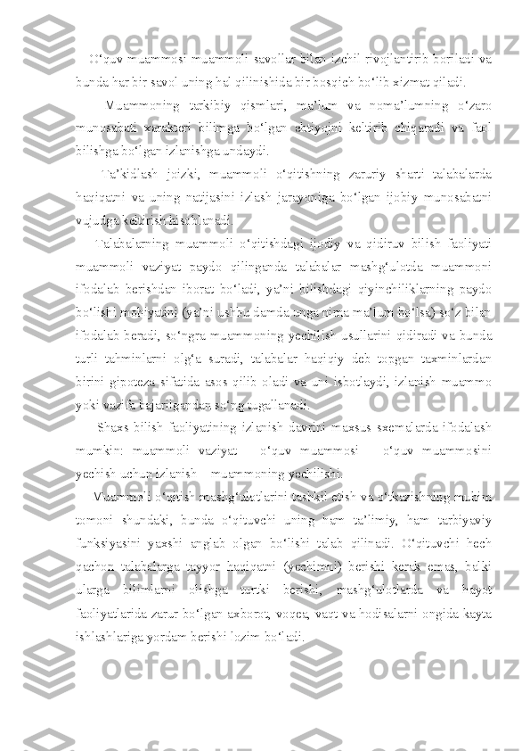      O‘quv muammosi muammoli savollar bilan izchil rivojlantirib boriladi va
bunda har bir savol uning hal qilinishida bir bosqich bo‘lib xizmat qiladi. 
      Muammoning   tarkibiy   qismlari,   ma’lum   va   noma’lumning   o‘zaro
munosabati   xarakteri   bilimga   bo‘lgan   ehtiyojni   keltirib   chiqaradi   va   faol
bilishga bo‘lgan izlanishga undaydi. 
      Ta’kidlash   joizki,   muammoli   o‘qitishning   zaruriy   sharti   talabalarda
haqiqatni   va   uning   natijasini   izlash   jarayoniga   bo‘lgan   ijobiy   munosabatni
vujudga keltirish hisoblanadi. 
      Talabalarning   muammoli   o‘qitishdagi   ijodiy   va   qidiruv   bilish   faoliyati
muammoli   vaziyat   paydo   qilinganda   talabalar   mashg‘ulotda   muammoni
ifodalab   berishdan   iborat   bo‘ladi,   ya’ni   bilishdagi   qiyinchiliklarning   paydo
bo‘lishi mohiyatini (ya’ni ushbu damda unga nima ma’lum bo‘lsa) so‘z bilan
ifodalab beradi, so‘ngra muammoning yechilish usullarini qidiradi va bunda
turli   tahminlarni   olg‘a   suradi,   talabalar   haqiqiy   deb   topgan   taxminlardan
birini   gipoteza   sifatida   asos   qilib   oladi   va   uni   isbotlaydi,   izlanish   muammo
yoki vazifa bajarilgandan so‘ng tugallanadi. 
        Shaxs   bilish   faoliyatining   izlanish   davrini   maxsus   sxemalarda   ifodalash
mumkin:   muammoli   vaziyat   –   o‘quv   muammosi   –   o‘quv   muammosini
yechish uchun izlanish – muammoning yechilishi. 
     Muammoli o‘qitish mashg‘ulotlarini tashkil etish va o‘tkazishning muhim
tomoni   shundaki,   bunda   o‘qituvchi   uning   ham   ta’limiy,   ham   tarbiyaviy
funksiyasini   yaxshi   anglab   olgan   bo‘lishi   talab   qilinadi.   O‘qituvchi   hech
qachon   talabalarga   tayyor   haqiqatni   (yechimni)   berishi   kerak   emas,   balki
ularga   bilimlarni   olishga   turtki   berishi,   mashg‘ulotlarda   va   hayot
faoliyatlarida zarur bo‘lgan axborot, voqea, vaqt va hodisalarni ongida kayta
ishlashlariga yordam berishi lozim bo‘ladi.  