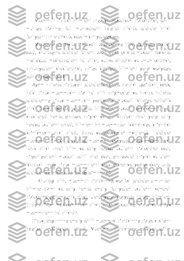         Muammoli   o‘qitish   bilimlarni   ongli   va   mustahkam   o‘zlashtirish,   atrof-
muhitga   o‘zining   faol   munosabatini   belgilab   olishda   talabalar   bilish
faoliyatini jonlantirishda katta imkoniyatlarga ega. 
        Muammoli   o‘qitishda   o‘qituvchi   talabalarning   bilish   faoliyatini   tashkil
etadi,   shundagina   talabalar   fanlarni   tahlil   qilish   asosida   mustaqil   ravishda
intellektual   mashaqqatlarni   hal   qilish,   xulosa   chiqarish   va   umumlashtirish,
qonuniyatlarni   shakllantirish,   qo‘lga   kiritilgan   bilimlarni   yangi   vaziyatga
tatbiq etishga intiladi. 
      Ayrim   hollarda   o‘qituvchi   talabalarda   nafaqat   qiziqish   uyg‘otishi   kerak,
balki   o‘quv   muammosini   o‘zi   hal   qilib   qo‘ymasligi   va   boshqa   hollarda
talabalarning   o‘quv   muammosini   yechishdagi   mustaqil   ishlariga   rahbarlik
qilish   lozim,   natijada   talabalarda   bilimlarga   mustaqil   erishish   qobiliyati
shakllanadi   hamda   gipoteza   qo‘yish   va   uni   isbotlash   orqali   yangi   aqliy
harakat   usullarini   topadi,   bilimlarni   bir   muammodan  ikkinchisiga   ko‘chirish
ko‘nikmasini   hosil   qiladi,   diqqat   va   tasavvurlari   rivojlanadi.   Talabalar
muammoli   o‘qitish   jarayonida   muammoli   vaziyatda   o‘quv   materiallarini
idrok   qilish   orqali   bilim   va   aqliy   harakat   usullarini   o‘zlashtirar   ekan,
o‘rganilganlarni   mustaqil   tahlil   qilar   ekan,   gipotezalar   qo‘yish   va   ularni
isbotlash   orqali   o‘quv   muammolarini   shakllantirar   va   yechar   ekan,   unda
talabalarning intellektual faolligi ta’minlanadi. 
          Shunday   qilib,   muammoli   o‘qitishning   vazifasi   talabalar   tomonidan
bilimlar   tizimi   va   aqliy   hamda   amaliy   faoliyatlari   usullarini   samarali
o‘zlashtirishga   hamkorlik   qilish,   ularda   yangi   vaziyatda   olingan   bilimlarni
ijodiy   qo‘llash   malakasini   hosil   qilish,   bilish   mustaqilligi   o‘quv   va   tarbiya
muammolarini hal qilishdir. 
     O‘quv jarayonining amaliy tahlili muammosi o‘qitishning o‘ziga xosligini
belgilash   imkoniyatini   ochadi.   Muammoli   o‘qitishning   mohiyati   ta’lim 