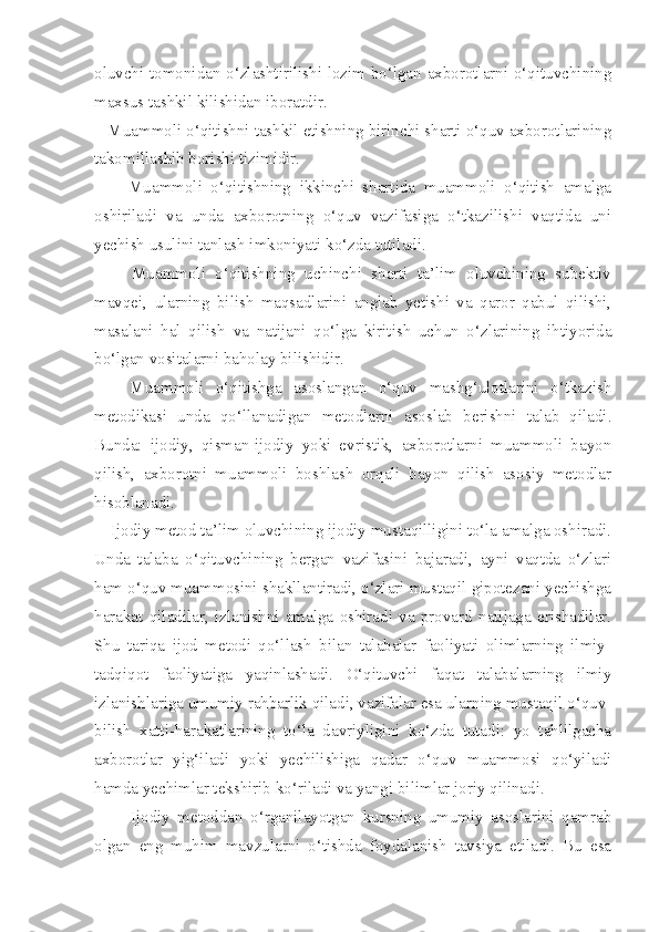 oluvchi tomonidan o‘zlashtirilishi lozim bo‘lgan axborotlarni o‘qituvchining
maxsus tashkil kilishidan iboratdir. 
   Muammoli o‘qitishni tashkil etishning birinchi sharti o‘quv axborotlarining
takomillashib borishi tizimidir. 
        Muammoli   o‘qitishning   ikkinchi   shartida   muammoli   o‘qitish   amalga
oshiriladi   va   unda   axborotning   o‘quv   vazifasiga   o‘tkazilishi   vaqtida   uni
yechish usulini tanlash imkoniyati ko‘zda tutiladi. 
        Muammoli   o‘qitishning   uchinchi   sharti   ta’lim   oluvchining   subektiv
mavqei,   ularning   bilish   maqsadlarini   anglab   yetishi   va   qaror   qabul   qilishi,
masalani   hal   qilish   va   natijani   qo‘lga   kiritish   uchun   o‘zlarining   ihtiyorida
bo‘lgan vositalarni baholay bilishidir. 
      Muammoli   o‘qitishga   asoslangan   o‘quv   mashg‘ulotlarini   o‘tkazish
metodikasi   unda   qo‘llanadigan   metodlarni   asoslab   berishni   talab   qiladi.
Bunda:   ijodiy,   qisman-ijodiy   yoki   evristik,   axborotlarni   muammoli   bayon
qilish,   axborotni   muammoli   boshlash   orqali   bayon   qilish   asosiy   metodlar
hisoblanadi. 
    Ijodiy metod ta’lim oluvchining ijodiy mustaqilligini to‘la amalga oshiradi.
Unda   talaba   o‘qituvchining   bergan   vazifasini   bajaradi,   ayni   vaqtda   o‘zlari
ham o‘quv muammosini shakllantiradi, o‘zlari mustaqil gipotezani yechishga
harakat   qiladilar,   izlanishni   amalga   oshiradi   va   provard   natijaga   erishadilar.
Shu   tariqa   ijod   metodi   qo‘llash   bilan   talabalar   faoliyati   olimlarning   ilmiy-
tadqiqot   faoliyatiga   yaqinlashadi.   O‘qituvchi   faqat   talabalarning   ilmiy
izlanishlariga umumiy rahbarlik qiladi, vazifalar esa ularning mustaqil o‘quv-
bilish   xatti-harakatlarining   to‘la   davriyligini   ko‘zda   tutadi:   yo   tahlilgacha
axborotlar   yig‘iladi   yoki   yechilishiga   qadar   o‘quv   muammosi   qo‘yiladi
hamda yechimlar tekshirib ko‘riladi va yangi bilimlar joriy qilinadi. 
          Ijodiy   metoddan   o‘rganilayotgan   kursning   umumiy   asoslarini   qamrab
olgan   eng   muhim   mavzularni   o‘tishda   foydalanish   tavsiya   etiladi.   Bu   esa 